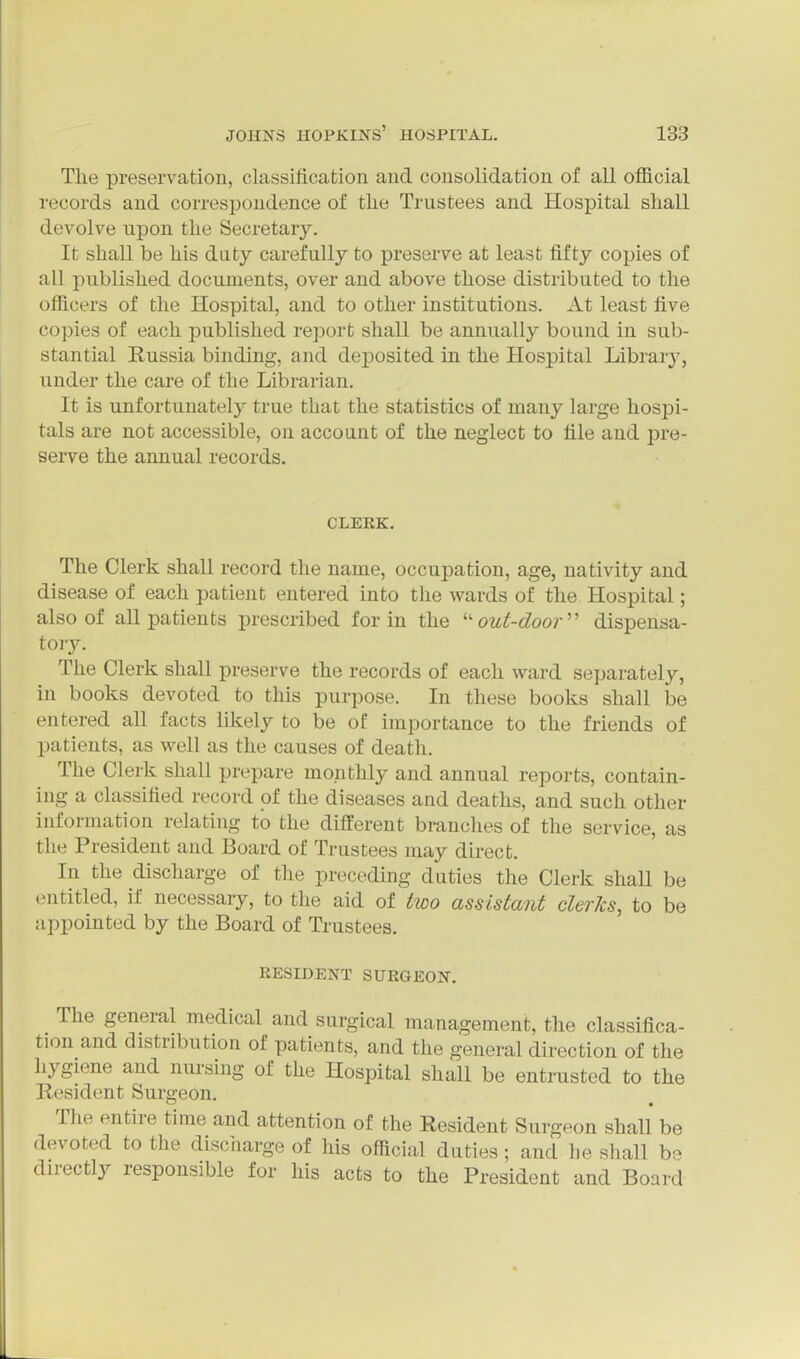 The preservation, classification and consolidation of all official records and correspondence of the Trustees and Hospital shall devolve upon the Secretary. It shall be his duty carefully to preserve at least fifty copies of all published documents, over and above those distributed to the officers of the Hospital, and to other institutions. At least five copies of each published report shall be annually bound in sub- stantial Kussia binding, and deposited in the Hospital Library, under the care of the Librarian. It is unfortunately true that the statistics of many large hospi- tals are not accessible, on account of the neglect to file and pre- serve the annual records. CLERK, The Clerk shall record the name, occupation, age, nativity and disease of each patient entered into the wards of the Hospital; also of all patients prescribed for in the ''out-door' dispensa- tory. The Clerk shall preserve the records of each ward separately, in books devoted to this purpose. In these books shall be entered all facts likely to be of importance to the friends of patients, as well as the causes of death. The Clerk shall prepare monthly and annual reports, contain- ing a classified record of the diseases and deaths, and such other information relating to the different branches of the service, as the President and Board of Trustees may direct. In the discharge of the preceding duties the Clerk shall be entitled, if necessary, to the aid of two assistant clerks, to be appointed by the Board of Trustees. RESIDENT SURGEON. The general medical and surgical management, the classifica- tion and distribution of patients, and the general direction of the hygiene and nm-sing of the Hospital shall be entrusted to the Resident Surgeon. The entire time and attention of the Resident Surgeon shall be devoted to the discharge of his official duties ; and he shall be directly responsible for his acts to the President and Board