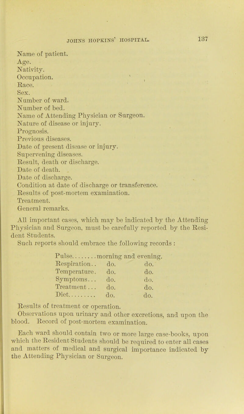 Name of patient. Age. Nativity. Occupation. ' Race. Sex. Number of ward. Number of bed. Name of Attending Physician or Surgeon. Nature of disease or injury. Prognosis. Previous diseases. Date of present disease or injury. Supervening diseases. Result, death or discharge. Date of death. Date of discharge. Condition at date of discharge or transference. Results of post-mortem examination. Treatment. General remarks. All important cases, which may be indicated by the Attending Physician and Surgeon, must be carefully reported by the Resi- dent Students. Such reports should embrace the following records : Results of treatment or operation. Observations upon urinary and other excretions, and upon the blood. Record of post-mortem examination. Each ward should contain two or more large case-books, upon which the Resident Students should be required to enter all cases and matters of medical and surgical importance indicated by the Attending Physician or Surgeon. Pulse morning and evening. Respiration.. Temperature. Symptoms... Treatment... Diet do. do. do. do. do. do. do. do. do. do.