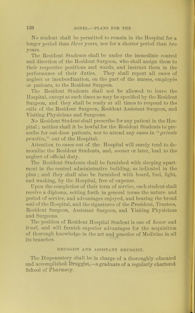 No Student sliall be permitted to remain in the Hospital for a longer period than three years, nor for a shorter period than two years. The Resident Students shall be under the immediate control and direction of the Resident Surgeon, who shall assign them to their respective positions and wards, and instruct them in the performance of their duties. They shall report all cases of neglect or insubordination, on the part of the nurses, employes or patients, to the Resident Surgeon. The Resident Students shall not be allowed to leave the Hospital, except at such times as may be specified by the Resident Surgeon, and they shall be ready at all times to respond to the calls of the Resident Surgeon, Resident Assistant Surgeon, and Visiting Physicians and Surgeons. No Resident Student shall prescribe for any patient in the Hos- pital ; neither shall it be lawful for the Resident Students to pre- scribe for out-door patients, nor to attend any cases in private practice,''^ out of the Hospital. Attention to cases out of the Hospital will surely tend to de- moralize the Resident Students, and, sooner or later, lead to the neglect of official duty. The Resident Students shall be furnished with sleeping apart- ment in the central administrative building, as indicated in the plan ; and they shall also be furnished with board, fuel, light, and washing, by the Hospital, free of expense. Upon the completion of their term of service, each student shall receive a diploma, setting forth in general terms the nature and period of service, and advantages enjoyed, and bearing the broad seal of the Hospital, and the signatures of the President, Trustees, Resident Surgeon, Assistant Surgeon, and Visiting Physicians and Surgeons. The position of Resident Hospital Student is one of lionor and trust, and will furnish superior advantages for the acquisition of thorough knowledge in the art and practice of Medicine in all its branches. DEUGaiST AND ASSISTANT DEUGGIST. The Dispensatory shall be in charge of a thoroughly educated and accomplished Druggist,—a graduate of a regularly chartered School of Pharmacy.