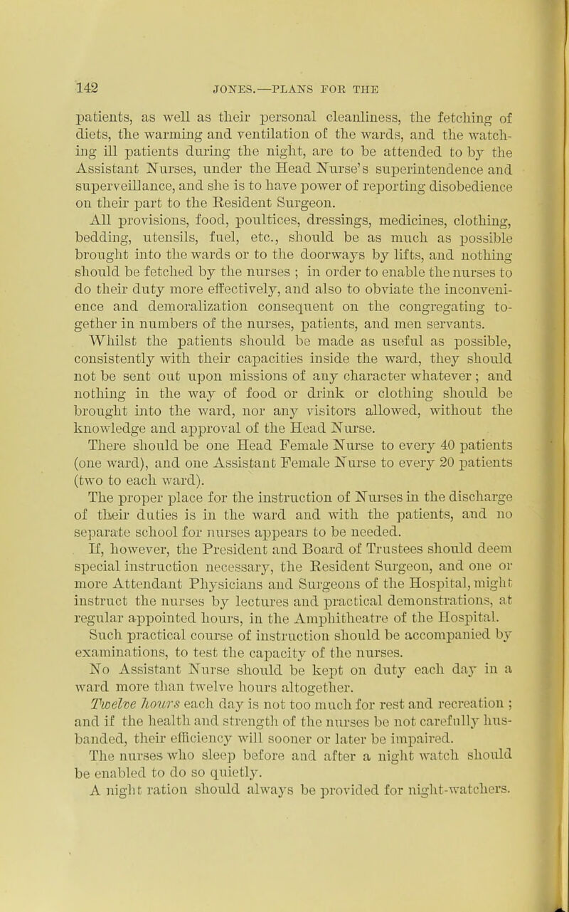 patients, as well as their personal cleanliness, the fetching of diets, the warming and ventilation of the wards, and the watch- ing ill patients during the night, are to be attended to by the Assistant Nurses, under the Head Nurse's superintendence and superveillance, and she is to have power of reporting disobedience on their part to the Resident Surgeon. All provisions, food, poultices, dressings, medicines, clothing, bedding, utensils, fuel, etc., should be as much as possible brouglit into the wards or to the doorways by lifts, and nothing should be fetched by the nurses ; in order to enable the nurses to do their duty more eifectively, and also to obviate the inconveni- ence and demoralization consequent on the congregating to- gether in numbers of the nurses, patients, and men servants. Whilst the patients should be made as useful as possible, consistently with their capacities inside the ward, they should not be sent out upon missions of any character whatever ; and nothing in the way of food or drink or clothing should be brought into the ward, nor any visitors allowed, without the knowledge and approval of the Head Nurse. There should be one Head Female Nurse to every 40 patients (one ward), and one Assistant Female Nurse to every 20 patients (two to each ward). The proper place for the instruction of Nurses in the discharge of theu' duties is in the ward and with the patients, and no separate school for nurses appears to be needed. If, however, the President and Board of Trustees should deem special instruction necessaiy, the Resident Surgeon, and one or more Attendant Physicians and Surgeons of the Hospital, might instruct the nurses by lectures and practical demonstrations, at regular appointed hours, in the Amphitheatre of the Hospital. Such practical course of instruction should be accompanied by examinations, to test the capacity of the nurses. No Assistant Nurse should be kept on duty each day in a ward more than twelve hours altogether. Twelve Jiours each day is not too much for rest and recreation ; and if the health and strengtii of the nurses be not carefully hus- banded, their efficiency will sooner or later be impaired. The nurses who sleep before and after a night watch should be enabled to do so quietly. A night ration should always be provided for night-watchers.