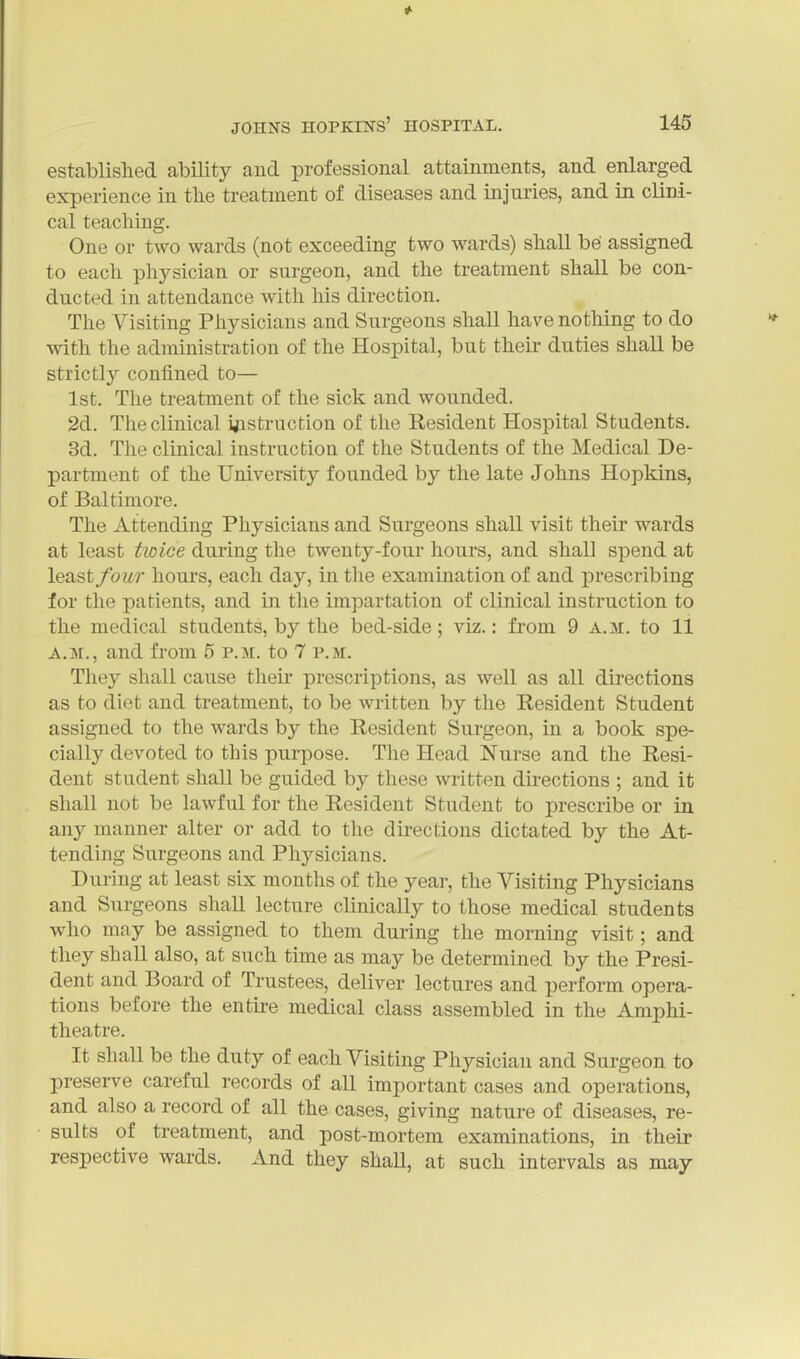 established ability and professional attainments, and enlarged experience in tlie treatment of diseases and injuries, and in clini- cal teaching. One or two wards (not exceeding two wards) shall be' assigned to each physician or surgeon, and the treatment shall be con- ducted in attendance with his direction. The Visiting Physicians and Surgeons shall have nothing to do with the administration of the Hospital, but their duties shall be strictly confined to— 1st. The treatment of the sick and wounded. 2d. The clinical instruction of the Resident Hospital Students. 3d. The clinical instruction of the Students of the Medical De- partment of the University founded by the late Johns Hopkins, of Baltimore. The Attending Physicians and Surgeons shall visit their wards at least tioice during the twenty-four hours, and shall spend at least/bz^r hours, each day, in the examination of and prescribing for the patients, and in the impartation of clinical instruction to the medical students, by the bed-side; viz.: from 9 a.m. to 11 A.M., and from 5 p.m. to 7 p.m. They shall cause their prescriptions, as well as all directions as to diet and treatment, to be written by the Resident Student assigned to the wards by the Resident Surgeon, in a book spe- cially devoted to this purpose. Tlie Head Nurse and the Resi- dent student shall be guided by these written directions ; and it shall not be lawful for the Resident Student to prescribe or in any manner alter or add to the directions dictated by the At- tending Surgeons and Physicians. During at least six months of the year, the Visiting Physicians and Surgeons shall lecture clinically to those medical students who may be assigned to them during the morning visit; and they shall also, at such time as may be determined by the Presi- dent and Board of Trustees, deliver lectures and perform opera- tions before the entire medical class assembled in the Amphi- theatre. It shall be the duty of each Visiting Physician and Surgeon to preserve careful records of all important cases and operations, and also a record of all the cases, giving nature of diseases, re- sults of treatment, and post-mortem examinations, in their respective wards. And they shaU, at such intervals as may