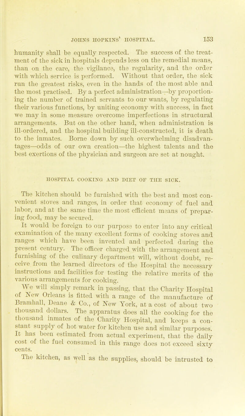 humanity sliall be equally respected. The success of the treat- ment of the sick in hospitals depends less on the remedial means, than on the care, the vigilance, the regularity, and the order with which service is performed. Without that order, the sick run the greatest risks, even in the hands of the most able and the most practised. By a perfect administration—by proportion- ing the number of trained servants to our wants, by regulating their various functions, by uniting economy with success, in fact we may in some measure overcome imperfections in structural arrangements. But on the other hand, when administration is ill-ordered, and the hospital building ill-constructed, it is death to the inmates. Borne down by such overwhelming disadvan- tages—odds of our own creation—the highest talents and the best exertions of the physician and surgeon are set at nought. HOSPITAL COOKING AND DIET OF THE SICK. The kitclien should be furnished with the best and most con- venient stoves and ranges, in order that economy of fuel and labor, and at the same time the most efficient means of prepar- ing food, may be secured. It would be foreign to our purpose to enter into any critical examination of the many excellent forms of cooking stoves and ranges which have been invented and perfected during the present^ century. The officer charged with the arrangement and furnishing of the culinary department will, without doubt, re- ceive from the learned directors of the Hospital the necessary instructions and facilities for testing the relative merits of the various arrangements for cooking. We Avill simply remark in passing, that the Charity Hospital of New Orleans is fitted with a range of the manufacture of Bramhall, Deane & Co., of New York, at a cost of about two thousand dollars. The apparatus does all the cooking for the thousand inmates of the Charity Hospital, and keeps a con- stant supply of hot water for kitchen use and similar purposes. It has been estimated from actual experiment, that the daily cost of the fuel consumed in this range does not exceed sixty cents. The Idtchen, as \yell as the supplies, should be intrusted to