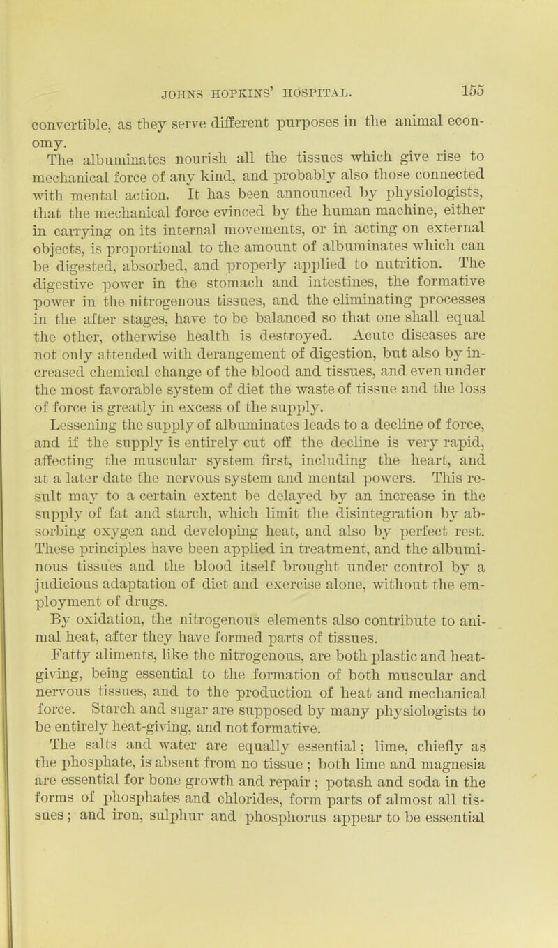 convertible, as they serve dilferent purposes in the animal econ- omy. The albuminates nourish all the tissues which give rise to mechanical force of any kind, and probably also those connected with mental action. It has been announced by physiologists, that the mechanical force evinced by the human machine, either in carrying on its internal movements, or in acting on external objects, is proportional to the amount of albuminates which can be digested, absorbed, and properly applied to nutrition. The digestive power in the stomach and intestines, the formative power in the nitrogenous tissues, and the eliminating jtrocesses in the after stages, have to be balanced so that one shall equal the other, otherwise health is destroyed. Acute diseases are not only attended with derangement of digestion, but also by in- creased chemical change of the blood and tissues, and even under the most favorable system of diet the waste of tissue and the loss of force is greatly in excess of the supply. Lessening the supply of albuminates leads to a decline of force, and if the supply is entirely cut off the decline is very rapid, affecting the muscular system first, including the heart, and at a later date the nervous system and mental powers. This re- sult may to a certain extent be delayed by an increase in the supply of fat and starch, which limit the disintegration by ab- sorbing oxygen and developing heat, and also by perfect rest. These principles have been applied in treatment, and the albumi- nous tissues and the blood itself brought under control by a judicious adaptation of diet and exercise alone, without the em- ployment of drugs. By oxidation, the nitrogenous elements also contribute to ani- mal heat, after they have formed parts of tissues. Fatty aliments, like the nitrogenous, are both plastic and heat- giving, being essential to the formation of both muscular and nervous tissues, and to the production of heat and mechanical force. Starch and sugar are supposed by many physiologists to be entirely heat-giving, and not formative. The salts and water are equally essential; lime, chiefly as the phosphate, is absent from no tissue ; both lime and magnesia are essential for bone growth and repair ; potash and soda in the forms of phosphates and chlorides, form parts of almost all tis- sues ; and iron, sulphur and phosphorus appear to be essential