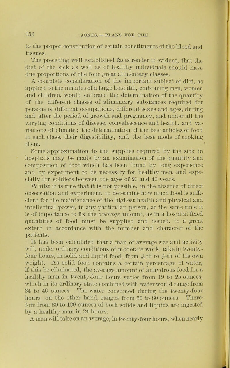 to the proper constitution of certain constituents of the blood and tissues. The preceding well-established facts render it evident, that the diet of tlie sick as well as of healthy individuals should have due proportions of the four great alimentary classes. A complete consideration of the important subject of diet, as applied to the inmates of a large hospital, embracing men, women and children, would embrace the determination of the quantity of the diiferent classes of alimentary substances required for persons of different occupations, dilferent- sexes and ages, during and after the period of growth and pregnancy, and under all the varymg conditions of disease, convalescence and health, and va- riations of climate ; the determination of the best articles of food in each class, their digestibility, and the best mode of cooking them. Some approximation to the supplies required by the sick in hospitals may be made by an examination of the quantity and composition of food which has been found by long exj)erience and by experiment to be necessary for healthy men, and espe- cially for soldiers between the ages of 20 and 40 years. Whilst it is true that it is not possible, in the absence of direct observation and experiment, to determine how much food is suffi- cient for the maintenance of the highest health and physical and intellectual power, in any particular person, at the same time it is of importance to fix the average amount, as in a hospital fixed quantities of food must be supplied and issued, to a great extent in accordance with the number and character of the patients. It has been calculated that a man of average size and activity will, under ordinary conditions of moderate work, take in twenty- four hours, in solid and liquid food, fi'om ^Vth to ^Vth of his own weight. As solid food contains a certain percentage of water, if this be eliminated, the average amount of anhydrous food for a healthy man in twenty-four hours varies from 19 to 25 ounces, which in its ordinary state combined with water would range from 34 to 46 ounces. The water consumed during the tAventy-four hours, on the other hand, ranges from 50 to 80 ounces. There- fore from 80 to 120 ounces of both solids and liquids are ingested by a healthy man in 24 hours. A man will take on an average, in twenty-four hours, when nearly