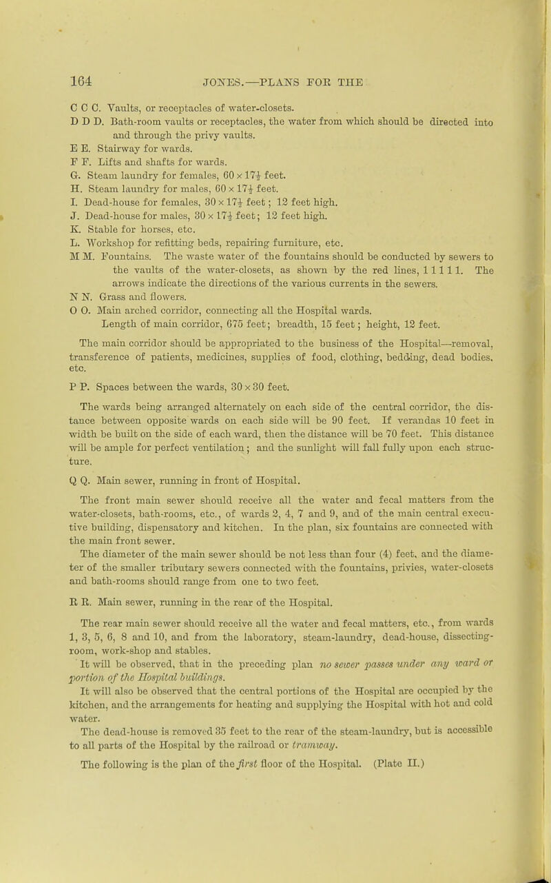 C C C. Vaults, or receptacles of water-closets. D D D. Bath-room vaults or receptacles, the water from which should be directed into and through the privy vaults. E E. Stairway for wards. F F. Lifts and shafts for wards. G. Steam laundry for females, 60 x 17| feet. H. Steam lixundry for males, 60 X 17^ feet. I. Dead-house for females, 30 x 17| feet; 12 feet high. J. Dead-house for males, 30 x 17-J feet; 13 feet high. K. Stable for horses, etc. L. Workshop for refitting beds, repairing furniture, etc. M M. Fountains. The waste water of the fountains should be conducted by sewers to the vaults of the water-closets, as shown by the red lines, 11111. The arrows indicate the directions of the various currents in the sewers. N N. Grass and flowers. 0 0. Main arched corridor, connecting all the Hospital wards. Length of main corridor, 675 feet; breadth, 15 feet; height, 13 feet. The main corridor should be appropriated to the business of the Hospital—removal, transference of patients, medicines, supplies of food, clothing, bedding, dead bodies, etc. P P. Spaces between the wards, 30 x 80 feet. The wards being arranged alternately on each side of the central corridor, the dis- tance between opposite wards on each side wUl be 90 feet. If verandas 10 feet in width be built on the side of each ward, then the distance will be 70 feet. This distance will be ample for perfect ventilation ; and the sunlight wiU fall fully upon each struc- ture. Q Q. Main sewer, running in front of Hospital. The front main sewer should receive all the water and fecal matters from the water-closets, bath-rooms, etc., of wards 3, 4, 7 and 9, and of the main central execu- tive building, dispensatory and kitchen. In the plan, six fountains are connected with the main front sewer. The diameter of the main sewer should be not less than four (4) feet, and the diame- ter of the smaller tributary sewers connected with the fountains, privies, water-closets and bath-rooms should range from one to two feet. R R. Main sewer, running in the rear of the Hospital. The rear main sewer should receive all the water and fecal matters, etc., from wards 1, 3, 5, 6, 8 and 10, and from the laboratory, steam-laundry, dead-house, dissecting- room, work-shop and stables. It will be observed, that in the preceding plan 7io sewer passes under any ward or poi'tion of the Hospital buildings. It will also be observed that the central portions of the Hospital are occupied by the kitchen, and the arrangements for heating and supplying the Hospital with hot and cold water. The dead-house is removed 35 feet to the rear of the steam-laundry, but is accessible to all parts of the Hospital by the railroad or tramway. Tlie following is the plan of t\ie first floor of the Hospital. (Plate II.)