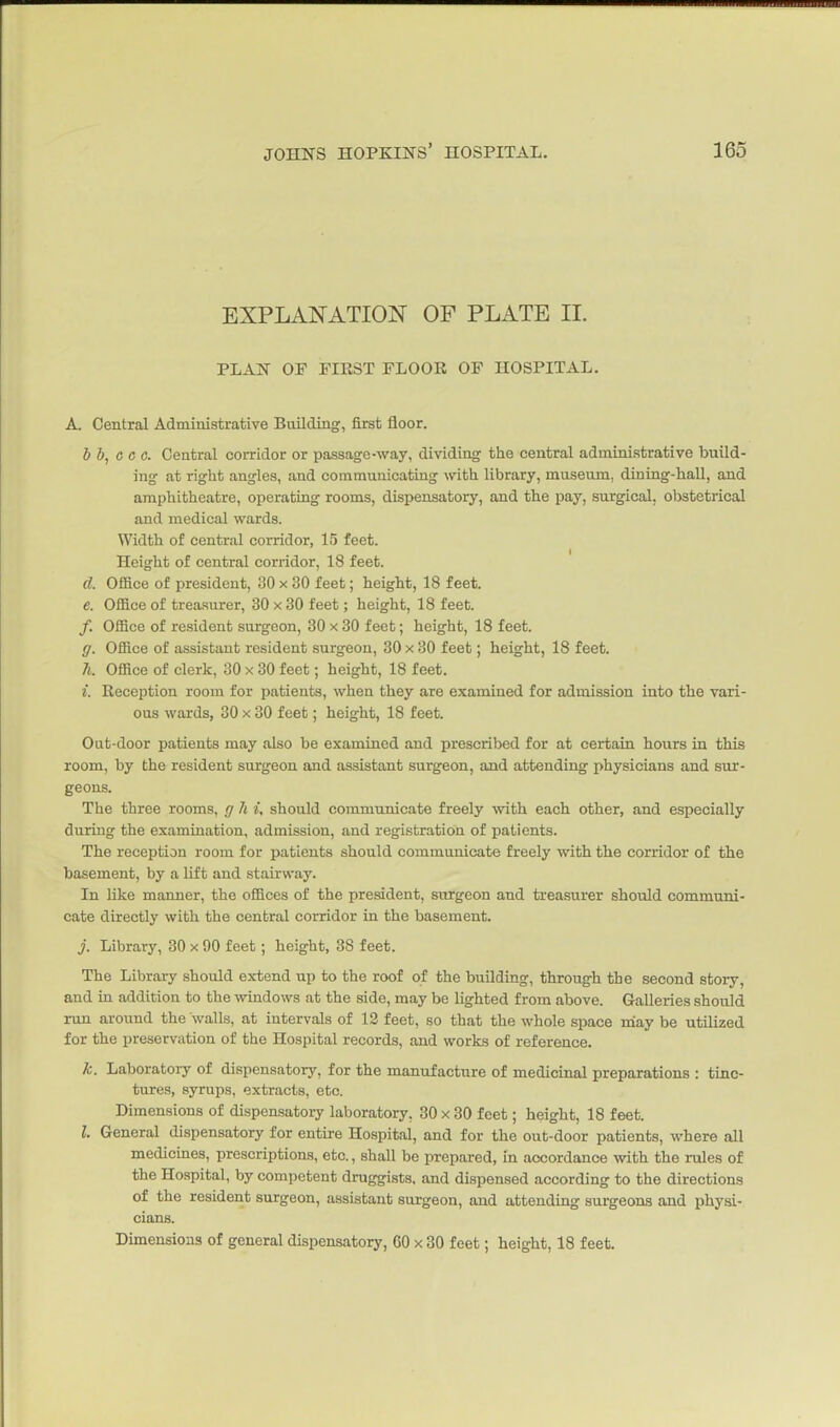 EXPLANATION OF PLATE II. PLAN OP FIRST FLOOR OF HOSPITAL. A. Central Administrative Building, first floor. b b, c c c. Central corridor or passage-way, dividing the central administrative build- ing at right angles, and commuuicating with library, museum, dining-hall, and amphitheatre, operating rooms, dispensatory, and the pay, surgical, obstetrical and medical wards. Width of central corridor, 15 feet. Height of central corridor, 18 feet. d. Ofiice of president, 30 x 30 feet; height, 18 feet. e. Office of treasurer, 30 x 30 feet; height, 18 feet. /. Office of resident surgeon, 30 x 30 feet; height, 18 feet. ff. Office of assistant resident surgeon, 30 x 30 feet; height, 18 feet. 7t. Office of clerk, 30 x 30 feet; height, 18 feet. i. Reception room for patients, when they are examined for admission into the vari- ous wards, 30 x 30 feet; height, 18 feet. Out-door patients may also be examined and prescribed for at certain hours in this room, by the resident surgeon and assistant surgeon, and attending physicians and sur- geons. The three rooms, r; h i, should communicate freely ■with each other, and especially during the examination, admission, and registration of patients. The reception room for patients should communicate freely with the corridor of the basement, by a lift and stairway. In like manner, the offices of the president, surgeon and treasurer should communi- cate directly with the central corridor in the basement. j. Library, 80 x 90 feet; height, 38 feet. The Library should extend up to the roof of the building, through the second story, and m addition to the windows at the side, may be lighted from above. Galleries should run around the walls, at intervals of 12 feet, so that the whole space may be utilized for the preservation of the Hospital records, and works of reference. k. Laboratory of dispensatory, for the manufacture of medicinal preparations : tinc- tures, syrups, extracts, etc. Dimensions of dispensatory laboratory, 30 x 30 feet; height, 18 feet. I. General dispensatory for entire Hospital, and for the out-door patients, where all medicmes, prescriptions, etc., shall be prepared, in accordance with the rules of the Hospital, by competent druggists, and dispensed according to the directions of the resident surgeon, assistant surgeon, and attending surgeons and physi- cians. Dimensions of general dispensatory, 60 x 30 feet; height, 18 feet.