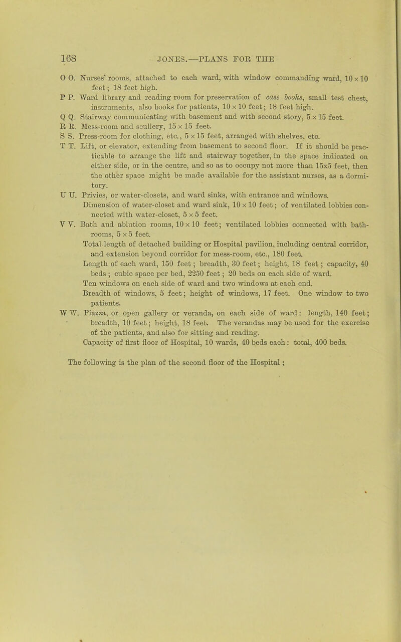 O 0. Nurses' rooms, attached to eacli ward, witli window commanding ward, 10 x 10 feet; 18 feet high. P P. Ward library and reading room for preservation of case books, small test chest, iasfcraments, also books for patients, 10 x 10 feet; 18 feet high. Q Q. Stairway communicating with basement and with second story, 5 x 15 feet. R R. Mess-room and scullery, 15 x 15 feet. S 3. Press-room for clothing, etc., 5 x 15 feet, arranged with shelves, etc. T T. Lift, or elevator, extending fi-om basement to second floor. If it should be prac- ticable to arrange the lift and stairway together, in the space indicated on either side, or in the centre, and so as to occupy not more than 15x5 feet, then the other space might be made available for the assistant nurses, as a dormi- tory. U TJ. Privies, or water-closets, and ward sinks, with entrance and windows. Dimension of water-closet and ward sink, 10 x 10 feet; of ventilated lobbies con- nected with water-closet, 5x5 feet. V V. Bath and ablution rooms, 10 x 10 feet; ventilated lobbies connected with bath- rooms, 5x5 feet. Total length of detached building or Hospital pavilion, including central corridor, and extension beyond corridor for mess-room, etc., 180 feet. Length of each ward, 150 feet; breadth, 30 feet; height, 18 feet; capacity, 40 beds ; cubic space per bed, 2250 feet; 20 beds on each side of ward. Ten windows on each side of ward and two windows at each end. Breadth of windows, 5 feet; height of windows, 17 feet. One window to two patients. W W. Piazza, or open gallery or veranda, on each side of ward: length, 140 feet; breadth, 10 feet; height, 18 feet. The verandas may be used for the exercise of the patients, and also for sitting and reading. Capacity of first floor of Hospital, 10 wards, 40 beds each: total, 400 beds. The following is the plan of the second floor of the Hospital: