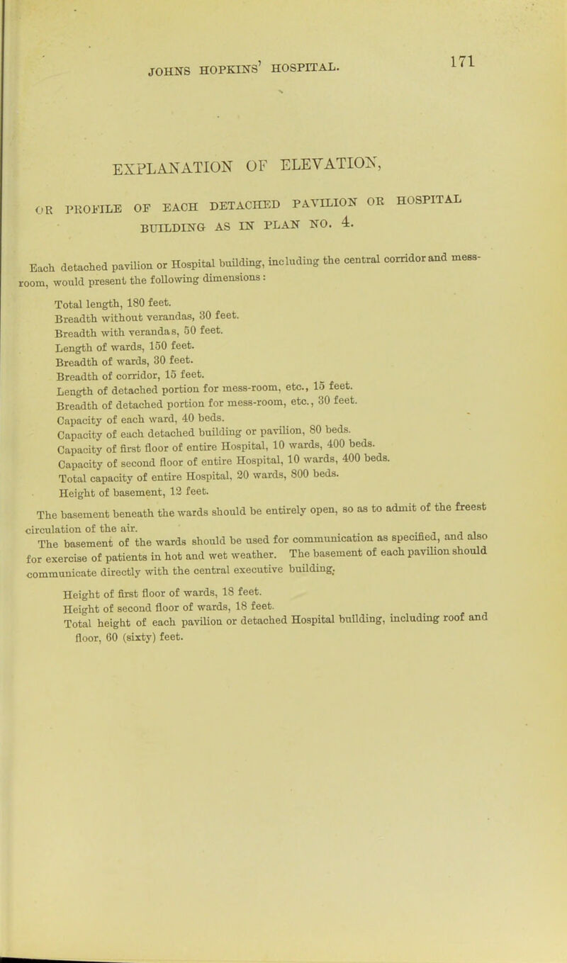 EXPLANATION OF ELEVATION, OR PROFILE OF EACH DETACHED PAVILION OR HOSPITAL BUILDING AS IN PLAN NO. 4. Each detached pavUion or Hospital bmlding, including the central corridor and mess- room, would present the f oUowing dimensions: Total length, 180 feet. Breadth without verandas, 30 feet. Breadth with verandas, 50 feet. Length of wards, 150 feet. Breadth of wards, 30 feet. Breadth of corridor, 15 feet. Length of detached portion for mess-room, etc., 15 feet. Breadth of detached portion for mess-room, etc., 30 feet. Capacity of each ward, 40 beds. Capacity of each detached building or pavilion, 80 beds. Capacity of first floor of entire Hospital, 10 wards, 400 beds. Capacity of second floor of entire Hospital, 10 wards, 400 beds. Total capacity of entire Hospital, 20 wards, 800 beds. Height of basement, 13 feet. The basement beneath the wards should be entirely open, so as to admit of the freest circulation of the air. -c , j i The basement of the wards should be used for commumcation as specified, and also for exercise of patients in hot and wet weather. The basement of each pavilion should communicate directly with the central executive building. Height of first floor of wards, 18 feet. Height of second floor of wards, 18 feet. Total height of each pavUioa or detached Hospital building, including roof and floor, 60 (sixty) feet.