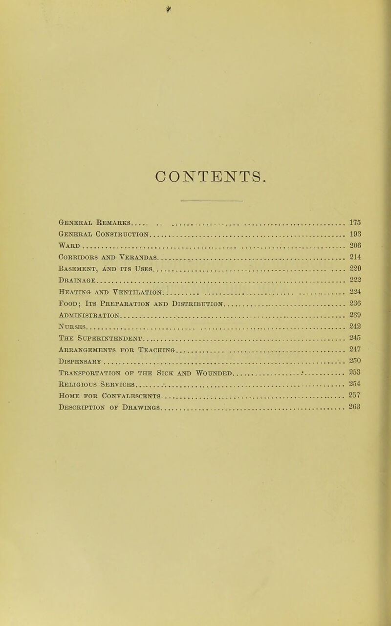 CONTENTS. General Remarks 175 General Constrtjction 193 Ward 206 Corridors and Verandas 214 Basement, and its Uses 220 Drainage 222 Heatinr and Ventilation 224 Food; Its Preparation and Distribution 236 ADMmiSTRATION 239 Nurses 242 The Superintendent 245 Arrangements for Teaching 247 Dispensary 250 Transportation of the Sick and Wounded .• 253 Religious Services 254 Home for Convalescents 257 Description of Drawings 263