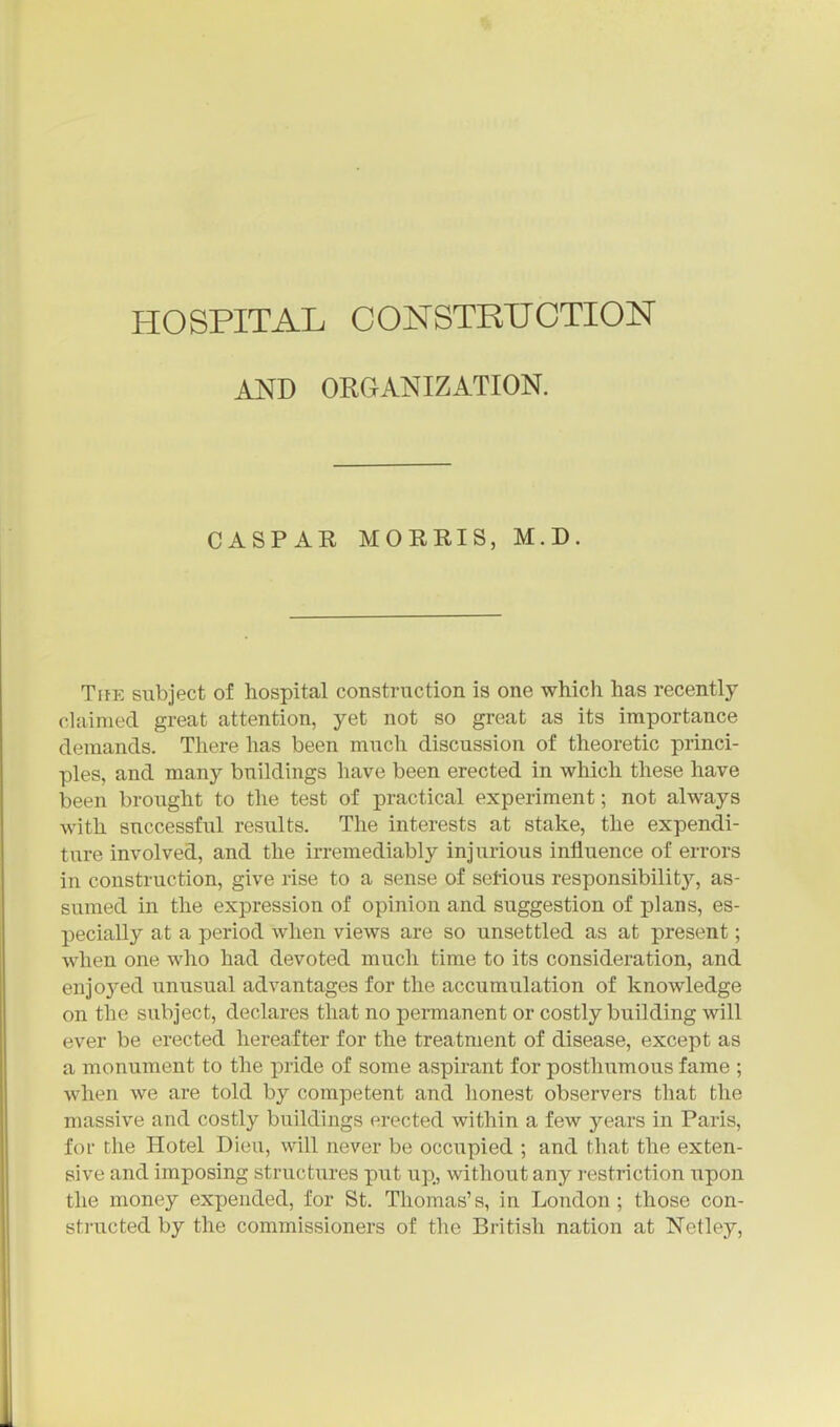 AND ORGANIZATION. CASPAR MORRIS, M.D. The subject of hospital construction is one which has recently chiimed great attention, yet not so great as its importance demands. There has been much discussion of theoretic princi- ples, and many buildnigs have been erected in which these have been brought to the test of practical experiment; not always with successful results. The interests at stake, the expendi- ture involved, and the irremediably injurious influence of errors in construction, give rise to a sense of serious responsibility, as- sumed in the expression of opinion and suggestion of plans, es- pecially at a period when views are so unsettled as at present; when one who had devoted much time to its consideration, and enjoj'ed unusual advantages for the accumulation of knowledge on the subject, declares that no permanent or costly building will ever be erected hereafter for the treatment of disease, except as a monument to the pride of some aspirant for posthumous fame ; when we are told by competent and honest observers that the massive and costly buildings erected within a few years in Paris, for the Hotel Dieu, will never be occupied ; and that the exten- sive and imposing structures put up, without any i-estriction upon the money expended, for St. Thomas's, in London; those con- sti'ucted by the commissioners of tiie British nation at Netley,