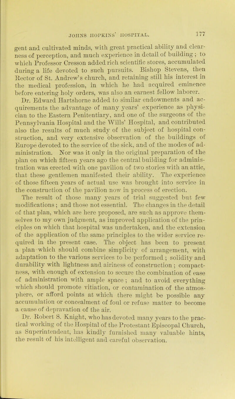 gent and cultivated minds, with great practical ability and clear- ness of perception, and much experience in detail of building ; to which Professor Cresson added rich scientific stores, accumulated during a life devoted to such pursuits. Bishop Stevens, then Rector of St. Andrew's church, and retaining still his interest in the medical profession, in which he had acquired eminence before entering holy orders, was also an earnest fellow laborer. Dr. Edward Hartshorne added to similar endowments and ac- quirements the advantage of many years' experience as physi- cian to the Eastern Penitentiary, and one of the surgeons of the Pennsylvania Hospital and the Wills' Hospital, and contributed also the results of much study of the subject of hospital con- struction, and very extensive observation of the buildings of Europe devoted to the service of the sick, and of the modes of ad- ministration. Nor was it only in the original preparation of the plan on which fifteen years ago the central building for adminis- tration was erected with one pavilion of two stories with an attic, tliat these gentlemen manifested their ability. The experience of those fifteen years of actual use was brought into service in the construction of the pavilion now in process of erection. The result of those many years of trial suggested but few modifications ; and those not essential. The changes in the detail of that plan, which are here proposed, are such as approve them- selves to my own Judgment, as improved application of the prin- ciples on which that hospital was undertaken, and the extension of the application of the same principles to the wider service re- quired in the present case. The object has been to present a plan which should combine simplicity of arrangement, witli adaptation to the various services to be performed ; solidity and durability with lightness and airiness of construction ; compact- ness, with enough of extension to secure the combination of ease of administration with ample space ; and to avoid everything which should promote vitiation, or contamination of the atmos- phere, or afford points at which there might be possible any accumulation or concealment of foul or refuse matter to become a cause of dc-jiravation of the air. Dr. Eobert S. Knight, who has devoted many years to the prac- tical working of the Hospital of the Protestant Episcopal Church, as Superintendent, has kindly furnished many valuable hints, the result of his intelligent and cai-eful observation.