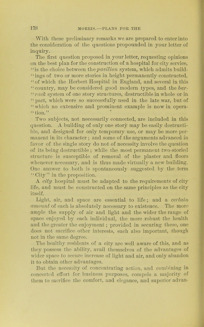 With these prelirainaiy remarks we are prepared to enter into the consideration of the questions propounded in your letter of inquiiy. The first question proposed in your letter, requesting opinions on the best plan for the construction of a hospital for city service, is the choice between thepavilioii system, which admits build- '' ings of two or more stories in height permanently constructed, of which the Herbert Hospital in England, and several in this country, may be considered good modern types, and the bar- '''•raclc system of one story structures, destructible in whole or in part, which were so successfully used in the late war, but of which no extensive and prominent example is now in opera- tion. Two subjects, not necessarily connected, are included in this question. A building of only one story may be easily destructi- ble, and designed for only temporary use, or may be more per- manent in its character ; and some of the arguments advanced in favor of the single stor}^ do not of necessity involve the question of its being destructible ; while the most permanent two-storied structure is susceptible of removal of the plaster and floors whenever necessary, and is thus made virtually a new building. One answer to both is spontaneously suggested by the term  City in the proposition. A city hospital must be adapted to the requirements of city life, and must be constructed on the same principles as the city itself. Light, air, and space are essential to life; and a certain amount of each is absolutely necessary to existence. The more am]3le the supply of air and light and the wider the range of space enjoyed b}^ each individud.1, the more robust the health and the greater the enjoyment; provided in securing these, one does not sacrifice other interests, each also important, though not in the same degree. The healthy residents of a city are well aware of this, and as they possess the ability, avail themselves of the advantages of wider space to secure increase of light and air, and only abandon it to obtain other advantages. But the neceSoity of concentrating action, and combining in concerted effort for business purposes, compels a majority of them to sacrifice the comfort, and elegance, and superior advan-