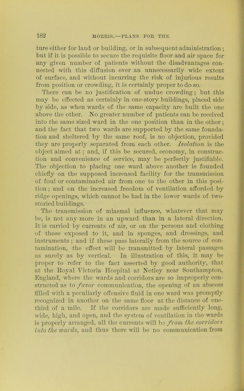 ture either for land or building, or in subsequent administration ; but if it is possible to secure the requisite floor and air space for any given number of patients without the disadvantages con- nected with tills diffusion over an unnecessarily wide extent of surface, and without incurring the risk of injurious results from position or crowding, it is certainly proper to do so. There can be no justification of undue crowding; but this may be effected as certainly in one-story buildings, placed side by side, as when wards of the same capacity are built the one above the other. No greater number of patients can be received into the same sized ward in the one position than in the other; and the fact that two wards are supported by the same founda- tion and sheltered by the same roof, is no objection, provided they are properly separated from each other. Isolation is the object aimed at; and, if this be secured, economy, in construc- tion and convenience of service, may be perfectly justifiable. The objection to placing one ward above another is founded chiefly on the supposed increased facility for the transmission of foul or contaminated air from one to the other in this posi- tion ; and on the increased freedom of ventilation afforded by ridge openings, which cannot be had in the lower wards of two- storied buildings. The transmission of miasmal influence, whatever that may be, is not any more in an upward than in a lateral direction. It is carried by currents of air, or on the persons and clothing of those exposed to it, and in sponges, and dressings, and instruments ; and if these pass laterally from the source of con- tamination, the effect will be transmitted by lateral passages as surely as by vertical. In illustration of this, it may be i:)roper to refer to the fact asserted by good authority, that at the Royal Victoria Hospital at Netley near Southampton, England, where the wards and corridors are so improperly con- structed as to favor communication, the opening of an abscess filled with a peculiarly offensive fluid in one ward was promptly recognized in another on- the same floor at the distance of one- third of a mile. If the corridors are made sufiiciently long, wide, high, and open, and the system of ventilation in the wards is properly arranged, all the currents will be from the corridors into tJie wards^ and thus there will be no communication from