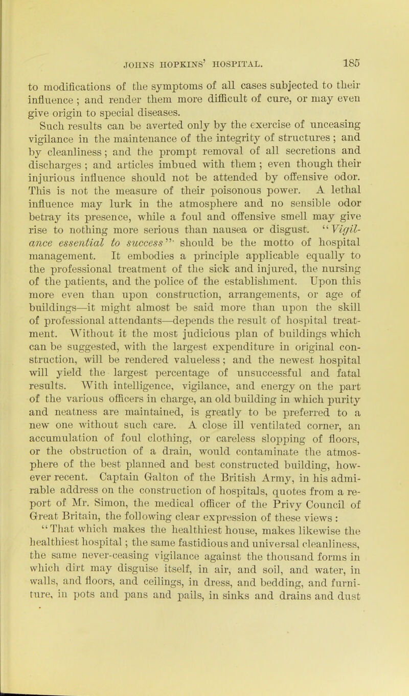 to modifications of the symptoms of all cases subjected to tlieir influence ; and render tliem more difficult of cure, or may even give origin to special diseases. Such results can be averted only by the exercise of unceasing vigilance in the maintenance of the integrit}^ of structures ; and by cleanliness; and the prompt removal of all secretions and discharges ; and articles imbued with them ; even though their injurious influence should not be attended by offensive odor. This is not the measure of their poisonous power. A lethal influence may lurk in the atmosphere and no sensible odor betray its presence, wliile a foul and offensive smell may give rise to nothing more serious than nausea or disgust. ^'■Vigil- ance essential to successshould be the motto of hospital management. It embodies a principle applicable equally to the professional treatment of the sick and injured, the nursing of the patients, and the police of the establishment. Upon this more even than upon construction, arrangements, or age of buildings—it might almost be said more than upon the skill of professional attendants—depends the result of hospital treat- ment. Without it the most judicious plan of buildings which can be suggested, with the largest expenditure in original con- struction, will be rendered valueless; and the newest hospital will yield the largest percentage of unsuccessful and fatal results. With intelligence, vigilance, and energy on the part of the various officers in charge, an old building in which purity and neatness are maintained, is greatly to be preferred to a new one without such care. A close ill ventilated corner, an accumulation of foul clothing, or careless slopping of floors, or the obstruction of a drain, would contaminate the atmos- phere of the best planned and best constructed building, how- ever recent. Captain G-alton of the British Army, in his admi- rable address on the construction of hospitals, quotes from a re- port of Mr. Simon, the medical officer of the Privy Council of Great Britain, the following clear expression of these views : That which makes the healthiest house, makes likewise the healthiest hospital; the same fastidious and universal cleanliness, the same never-ceasing vigilance against the thousand forms in which dirt may disguise itself, in air, and soil, and water, in walls, and floors, and ceilings, in dress, and bedding, and furni- ture, in pots and pans and pails, in sinks and drains and dust