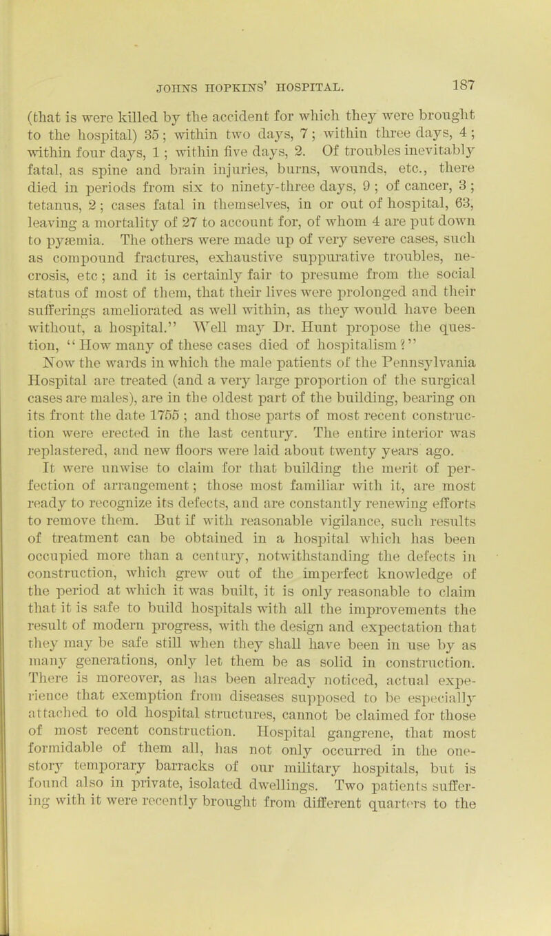 (that is were killed by tlie accident for which they were brought to the hospital) 35; within two days, 7; within three days, 4 ; within four days, 1; within five days, 2. Of troubles inevitably fatal, as spine and brain injuries, burns, wounds, etc., there died in periods from six to ninety-three days, 9; of cancer, 3; tetanus, 2; cases fatal in themselves, in or out of hospital, 63, leaving a mortality of 27 to account for, of whom 4 are put down to pyjemia. The others were made up of very severe cases, such as compound fractures, exhaustive suppurative troubles, ne- crosis, etc; and it is certainly fair to presume from the social status of most of them, that their lives were prolonged and their sulTerings ameliorated as well within, as they would have been without, a hospital. Well may Dr. Hunt projjose the ques- tion,  How many of these cases died of hospitalism? Now the wards in which the male patients of the Pennsylvania Hospital are treated (and a very large proportion of the surgical cases are males), are in the oldest part of the building, bearing on its front the date 1755 ; and those parts of most recent construc- tion were erected in the last century. The entire interior was replastered, and new floors were laid about twenty years ago. It were unwise to claim for that building the merit of per- fection of arrangement; those most familiar with it, are most ready to recognize its defects, and are constantl}'^ renewing efforts to remove them. But if with reasonable vigilance, such resiilts of treatment can be obtained in a hospital wliich has been occupied more than a century, notwithstanding the defects in construction, whicli grew out of the imperfect knowledge of the period at wliich it was built, it is only reasonable to claim that it is safe to build hospitals with all the improvements the result of modern progress, with the design and expectation that they may be safe still when they shall have been in use by as many generations, only let them be as solid in construction. There is moreover, as has been already noticed, actual expe- rience that exemption from diseases supposed to be especially attached to old hospital structures, cannot be claimed for those of most recent construction. Hospital gangrene, that most formidable of them all, has not only occurred in the one- story temporary barracks of our military hospitals, but is found also in private, isolated dwellings. Two patients suffer- ing with it were recently brought from different quart(>rs to the