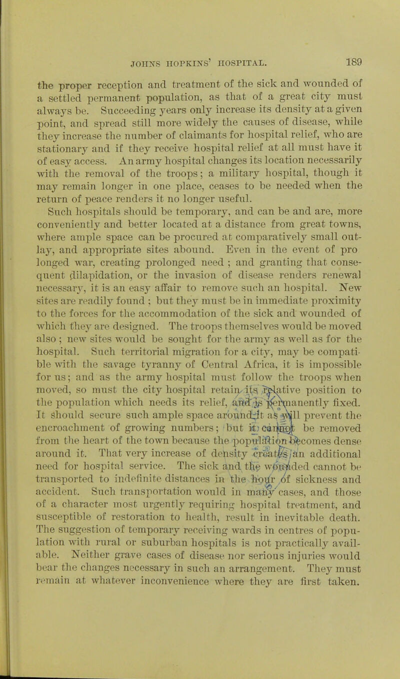 the propor reception and treatment of the sick and wounded of a settled permanent population, as that of a great city must always be. Succeeding years only increase its density at a given point, and spread still more widely the causes of disease, while they increase the number of claimants for hospital relief, who are stationary and if they receive hospital relief at all must have it of easy access. An army hospital changes its location necessarily with the removal of the troops; a military hospital, though it may remain longer in one place, ceases to be needed when the return of peace renders it no longer useful. Such hospitals should be temporary, and can be and are, more conveniently and better located at a distance from great towns, where ample space can be procured at comparatively small out- lay, and appropriate sites abound. Even in the event of pro longed war, creating prolonged need ; and granting that conse- quent dilapidation, or the invasion of disease renders renewal necessary, it is an easy affair to remove such an hospital. New sites are readily found ; but the}^ must be in immediate proximity to the forces for the accommodation of the sick and wounded of which they are designed. The troops themselves would be moved also ; now sites would be sought for the army as well as for the hospital. Such territorial migration for a city, ma,y be compati- ble with the savage tyranny of Central Africa, it is impossible for us; and as the army hosx)ital must follow the troops when moved, so must the city hospital retaiiv Us ISslative position to the population which needs its relief, att^V^';^rmanently fixed. It should secure such ample space arbundrit as •iviill prevent the encroachment of growing numbers; but iet.!ca4ii^ be removed from the heart of the town because the popultt^ion incomes dense around it. That very increase of detisity eront^ijdn additional need for hospital service. The sick and th? woloaded cannot be transported to indefinite distances in the hgxir 6t sickness and accident. Such transportation would in many'cases, and those of a character most urgently requiring hospital treatment, and susceptible of restoration to health, result in inevitable death. The suggestion of temporary receiving wards in centres of popu- lation with I'ural or suburban hospitals is not practically avail- able. Neither grave cases of disease nor serious injuries would bear the changes necessary in such an arrangement. They must rt'main at whatever inconvenience where they are first taken.