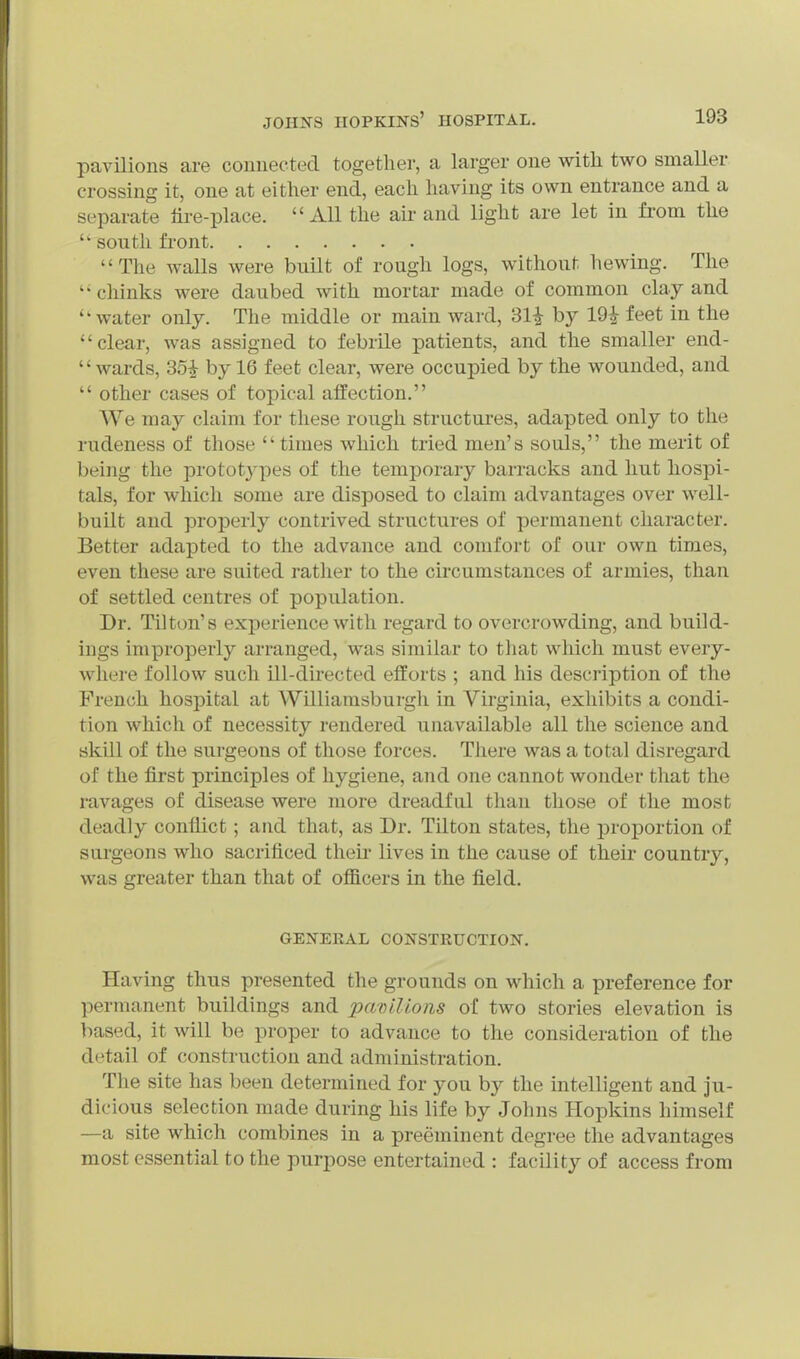 pavilions are couuected together, a larger one with two smaller crossing it, one at either end, each having its own entrance and a separate tire-place. All the air and light are let in from the south front The walls were built of rough logs, without hewing. The chinks were daubed with mortar made of common clay and water only. The middle or main ward, 31^ by 19;^ feet in the clear, was assigned to febrile patients, and the smaller end-  wards, 351- by 16 feet clear, were occupied by the wounded, and  other cases of topical affection. We may claim for these rough structures, adapted only to the rudeness of those times which tried men's souls, the merit of being the prototj'pes of the temporary barracks and hut hospi- tals, for which some are disposed to claim advantages over well- built and properly contrived structures of permanent character. Better adapted to the advance and comfort of our own times, even these are suited rather to the circumstances of armies, than of settled centres of population. Dr. Til ton's experience with regard to overcrowding, and build- ings improperly arranged, was similar to that which must every- where follow such ill-du-ected efforts ; and his description of the French hospital at Williamsburgh in Virginia, exhibits a condi- tion which of necessity rendered unavailable all the science and skill of the surgeons of those forces. There was a total disregard of the first principles of hygiene, and one cannot wonder that the ravages of disease were more dreadful than those of the most deadly conflict; and that, as Dr. Tilton states, the proportion of surgeons who sacrificed theu- lives in the cause of their country, was greater than that of officers in the field, GENERAL CONSTRUCTION. Having thus presented the grounds on which a preference for permanent buildings and paoilions of two stories elevation is based, it will be proper to advance to the consideration of the detail of construction and administration. The site has been determined for you by the intelligent and ju- dicious selection made during his life by Johns Hopkins himself —a site which combines in a preeminent degree the advantages most essential to the purpose entertained : facility of access from