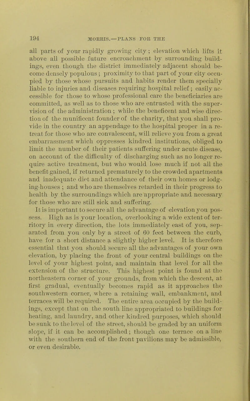 all parts of your rapidly growing city ; elevation wliicli lifts it above all possible future encroacliment by surrounding build- ings, even fcliough tlie district immediately adjacent should be- come densely populous ; proximity to that part of your city occu- pied by those whose pursuits and habits render them specially liable to injuries and diseases requiring hospital relief ; easily ac- cessible for those to whose professional care the beneficiaries are committed, as well as to those who are entrusted with the super- vision of the administration ; while the beneficent and wise direc- tion of the munificent founder of the charity, that you shall pro- vide in the country an appendage to the hospital proper in a re- treat for those who are convalescent, will relieve you from a great embarrassment which oppresses kindred institutions, obliged to limit the number of their patients sufi'ermg under acute disease, on account of the difliculty of discharging such as no longer re- quire active treatment, but who would lose much if not all the benefit gained, if returned prematurely to the crowded apartments and inadequate diet and attendance of their own homes or lodg- ing-houses ; and who are themselves retarded in their progress to health by the surroundings which are appropriate and necessary for those who are still sick and sufl:ering. It is important to secure all the advantage of elevation you pos- sess. High as is your location, overlooking a wide extent of ter- ritory in every direction, the lots immediately east of you, sep- arated from you only by a street of 60 feet between the curb, have for a short distance a slightly higher level. It is therefore essential that you should secure all the advantages of your own elevation, by placing the front of your central buildings on the level of your highest point, and maintain that level for all the extension of the structure. This highest j)oint is found at the northeastern corner of your grounds, from which the descent, at first gradual, eventually becomes rajDid as it approaches the southwestern corner, where a retaining wall, embankment, and terraces will be required. The entire area occupied by the build- ings, except that on the south line appropriated to buildings for heating, and laundry, and other kindred purposes, which should be sunk to the level of the street, should be graded by an uniform slope, if it can be accomplished; though one terrace on a line with the southern end of the front pavilions may be admissible, or even desirable.