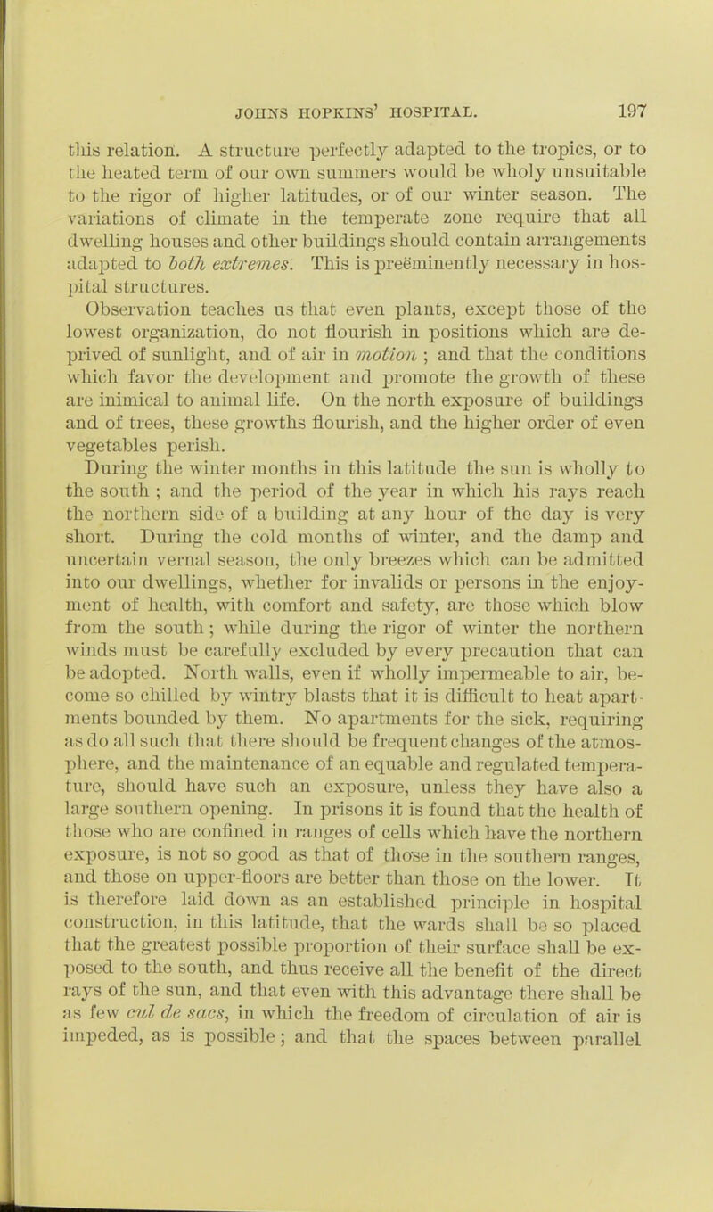 this relation. A structure perfectly adapted to the tropics, or to the lieated term of our own summers would be wholy unsuitable to the rigor of higher latitudes, or of our winter season. The variations of climate in the temperate zone require that all dwelling houses and other buildings should contain arrangements adapted to hoth extremes. This is preeminentlj^ necessary in hos- pital structures. Observation teaches us that even i3lants, excej)t tliose of the lowest organization, do not flourish in positions which are de- prived of sunlight, and of air in motion ; and that the conditions which favor the development and promote the growth of these are inimical to animal life. On the north exposure of buildings and of trees, these growths flourish, and the higher order of even vegetables perish. During the winter months in this latitude the sun is wholly to the south ; and the period of the year in which his rays reach the northern side of a building at any hour of the day is very short. During the cold months of winter, and the damp and uncertain vernal season, the only breezes which can be admitted into our dwellings, whether for invalids or persons in the enjoy- ment of health, with comfort and safety, are those which blow from the south ; while during the rigor of winter the northern winds must be carefully excluded by every precaution that can be adopted. North walls, even if wholly impemieable to air, be- come so chilled by wintry blasts that it is difficult to heat apart- ments bounded by them. No apartments for the sick, requiring as do all such that there should be frequent changes of the atmos- phere, and the maintenance of an equable and regulated tempera- ture, should have such an exposure, unless they have also a large southern opening. In prisons it is found that the health of tliose who are confined in ranges of cells which have the northern exposure, is not so good as that of those in the southern ranges, and those on upper-floors are better than those on the lower. It is therefore laid down as an established principle in hospital construction, in this latitude, that the wards shall be so placed that the greatest possible proportion of their surface shall be ex- ])Osed to the south, and thus receive all the benefit of the direct rays of the sun, and that even with this advantage there shall be as few cibl de sacs, in which the freedom of circuhation of air is impeded, as is possible; and that the spaces between parallel