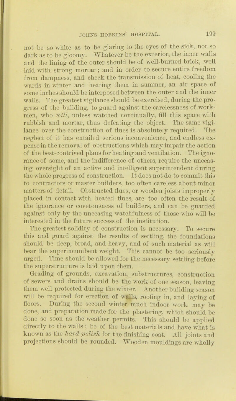 not be so white as to be glaring to the eyes of the sick, nor so dark as to be gloomy. Whatever be the exterior, the inner walls and the lining of the outer should be of well-burned brick, well laid with strong mortar ; and in order to secure entire freedom from dampness, and check the transmission of heat, cooling the wards in winter and heating them in summer, an air space of some inches should be interposed between the outer and the inner walls. The greatest vigilance should be exercised, during the pro- gress of the building, to guard against the carelessness of work- men, who will, unless watched continually, fill this space with rubbish and mortar, thus defeating the object. The same vigi- lance over the construction of flues is absolutely required. The neglect of it has entailed serious inconvenience, and endless ex- pense in the removal of obstructions Avhich may impair the action of the best-contrived plans for heating and ventilation. The igno- rance of some, and the indifference of others, require the unceas- ing oversight of an active and intelligent superintendent during rhe whole progress of construction. It does not do to commit this to contractors or master builders, too often careless about minor matters of detail. Obstructed flues, or wooden joists improperly placed in contact with heated flues, are too often the result of the ignorance or covetousness of builders, and can be guarded against only by the unceasing watchfulness of those who will be interested in the future success of the institution. The greatest solidity of construction is necessary. To secure this and guard against the results of settling, the foundations should be deep, broad, and heavy, and of such material as will bear the superincumbent weight. This cannot be too seriously urged. Time should be allowed for the necessary settling before the superstructure is laid upon them. Grading of grounds, excavation, substructures, construction of sewers and drains should be the work of one season, leaving them well protected during the winter. Another building season will be requu-ed for erection of w^s, roofing in, and laying of floors. During the second winter much indoor work may be done, and preparation made for the plastering, which should be done so soon as the weather permits. This should be applied directly to the walls ; be of the best materials and have what is known as the Jiard polish for the finishing coat. All joints and projections should be rounded. Wooden mouldings are wholly