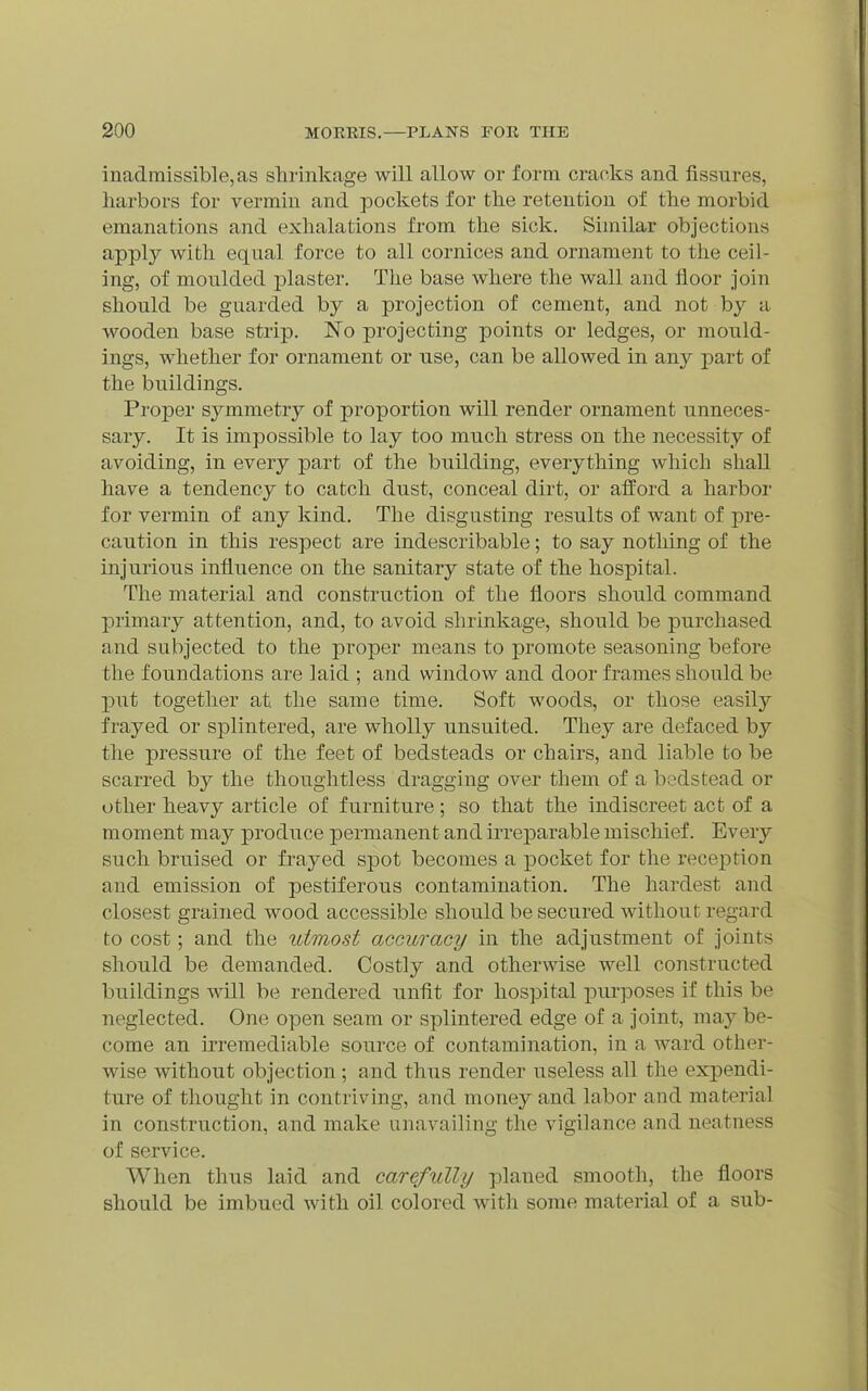 inadmissible, as shrinkage will allow or form cracks and fissures, liarbors for vermin and pockets for tlie retention of the morbid emanations and exhalations from the sick. Similar objections apply with equal force to all cornices and ornament to the ceil- ing, of moulded plaster. The base where the wall and floor join should be guarded by a projection of cement, and not by a wooden base strip. No projecting points or ledges, or mould- ings, whether for ornament or use, can be allowed in any part of the buildings. Proper symmetry of proportion will render ornament unneces- sary. It is impossible to lay too much stress on the necessity of avoiding, in every part of the building, everything which shall have a tendency to catch dust, conceal dirt, or afford a harbor for vermin of any kind. The disgusting results of want of pre- caution in this respect are indescribable; to say nothing of the injurious influence on the sanitary state of the hospital. The material and construction of the floors should command primary attention, and, to avoid shrinkage, should be purchased and subjected to the proper means to promote seasoning before the foundations are laid ; and window and door frames should be put together at the same time. Soft woods, or those easily frayed or splintered, are wholly unsuited. They are defaced by the pressure of the feet of bedsteads or chairs, and liable to be scarred by the thoughtless dragging over them of a bedstead or other heavy article of furniture ; so that the indiscreet act of a moment may produce permanent and irreparable mischief. Every such bruised or frayed spot becomes a pocket for the reception and emission of pestiferous contamination. The hardest and closest grained wood accessible should be secured without regard to cost; and the utmost accuracy in the adjustment of joints should be demanded. Costly and otherwise well constructed buildings will be rendered unfit for hospital purposes if this be neglected. One open seam or splintered edge of a joint, may be- come an irremediable source of contamination, in a ward other- wise without objection ; and thus render useless all the expendi- ture of thought in contriving, and money and labor and material in construction, and make unavailing the vigilance and neatness of service. When thus laid and carefully planed smooth, the floors should be imbued with oil colored with some material of a sub-