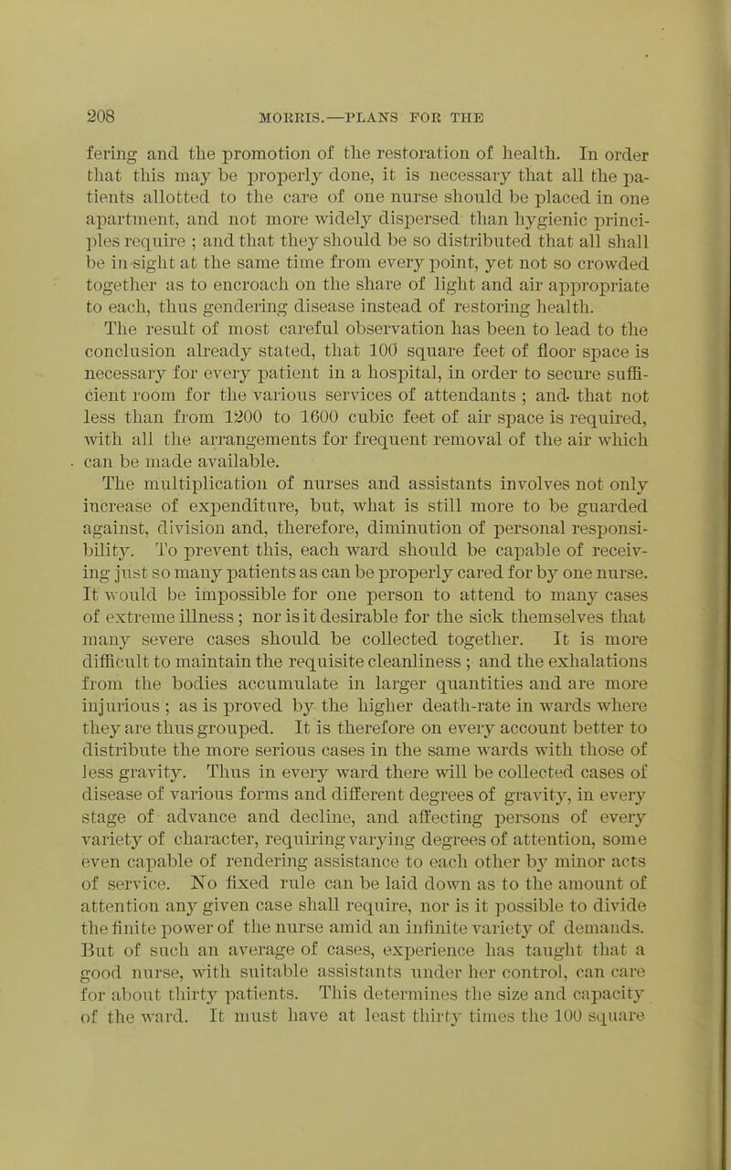 fering and the promotion of the restoration of health. In order that this may be j)roperly done, it is necessary that all the pa- tients allotted to the care of one nurse should be placed in one apartment, and not more widely dispersed than hygienic princi- ples require ; and that they should be so distributed that all shall be in sight at the same time from every point, yet not so crowded together as to encroach on the share of light and air appropriate to each, thus gendering disease instead of restoring health. The result of most careful observation has been to lead to the conclusion already stated, that 100 square feet of floor s]3ace is necessary for every patient in a hospital, in order to secure suffi- cient room for the various services of attendants ; and- that not less than from 1200 to 1600 cubic feet of au- space is required, with all the arrangements for frequent removal of the air which can be made available. The multiplication of nurses and assistants involves not only increase of expenditure, but, what is still more to be guarded against, division and, therefore, diminution of personal responsi- bilit}^. To prevent this, each ward should be capable of receiv- ing just so many patients as can be properly cared for by one nurse. It would be impossible for one person to attend to many cases of extreme illness; nor is it desirable for the sick themselves that many severe cases should be collected together. It is more difficult to maintain the requisite cleanliness ; and the exhalations from the bodies accumulate in larger quantities and are more injurious ; as is proved by the higher death-rate in wards where they are thus grouped. It is therefore on every account better to distribute the more serious cases in the same wards with those of Jess gravity. Thus in every ward there will be collected cases of disease of various forms and different degrees of gravity, in every stage of advance and decline, and aftecting persons of every variety of character, requiring varying degrees of attention, some even capable of rendering assistance to each other by minor acts of service. No fixed rule can be laid down as to the amount of attention any given case shall require, nor is it possible to divide the finite power of the nurse amid an infinite A^ariety of demands. But of such an average of cases, experience has tauglit that a good nurse, with suitable assistants under her control, can care for about thirty patients. Tliis determines the size and capacity of the ward. It must have at least thirty times the 100 square