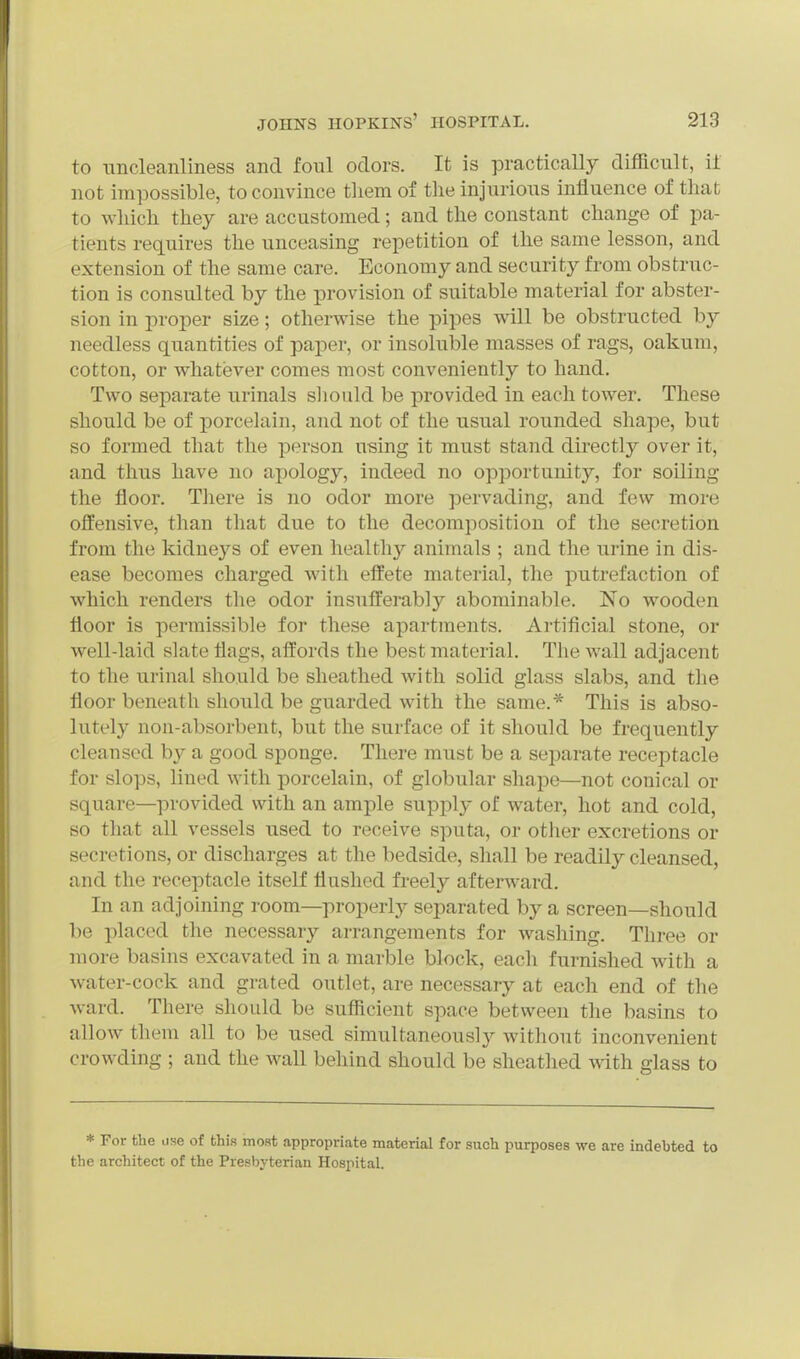 to nncleanliness and foul odors. It is practically difficult, il not impossible, to convince tliem of the injurious influence of that to wliich they are accustomed; and the constant change of pa- tients requires the unceasing repetition of the same lesson, and extension of the same care. Economy and security from obstruc- tion is consulted by the provision of suitable material for abster- sion in proper size; otherwise the pipes will be obstructed by needless quantities of paper, or insoluble masses of rags, oakum, cotton, or whatever comes most conveniently to hand. Two separate urinals slioiild be provided in each tower. These should be of porcelain, and not of the usual rounded shape, but so formed that the person using it must stand directly over it, and thus have no apology, indeed no opportunity, for soiling the floor. There is no odor more pervading, and few more offensive, than that due to the decomposition of the secretion from the kidnej^s of even healthy animals ; and the urine in dis- ease becomes charged with effete material, the putrefaction of which renders the odor insufferably abominable. No wooden floor is permissible for these apartments. Artificial stone, or well-laid slate flags, affords the best material. The wall adjacent to the urinal should be sheathed with solid glass slabs, and the floor beneath should be guarded with the same.* This is abso- lutely non-absorbent, but the surface of it should be frequently cleansed b}^ a good sponge. There must be a separate receptacle for slops, lined with porcelain, of globular shape—not conical or square—provided with an ample supply of water, hot and cold, so that all vessels used to receive sputa, or other excretions or secretions, or discharges at the bedside, shall be readily cleansed, and the receptacle itself flushed fi'eely afterward. In an adjoining room—properly separated by a screen—should be placed the necessary arrangements for washing. Three or more basins excavated in a marble block, each furnished with a Avater-cock and grated outlet, are necessary at each end of the ward. There should be sufficient space between the basins to allow them all to be used simultaneously without inconvenient crowding ; and the wall behind should be sheathed with glass to * For the use of this most appropriate material for such purposes we are indebted to the architect of the Presbyterian Hospital.