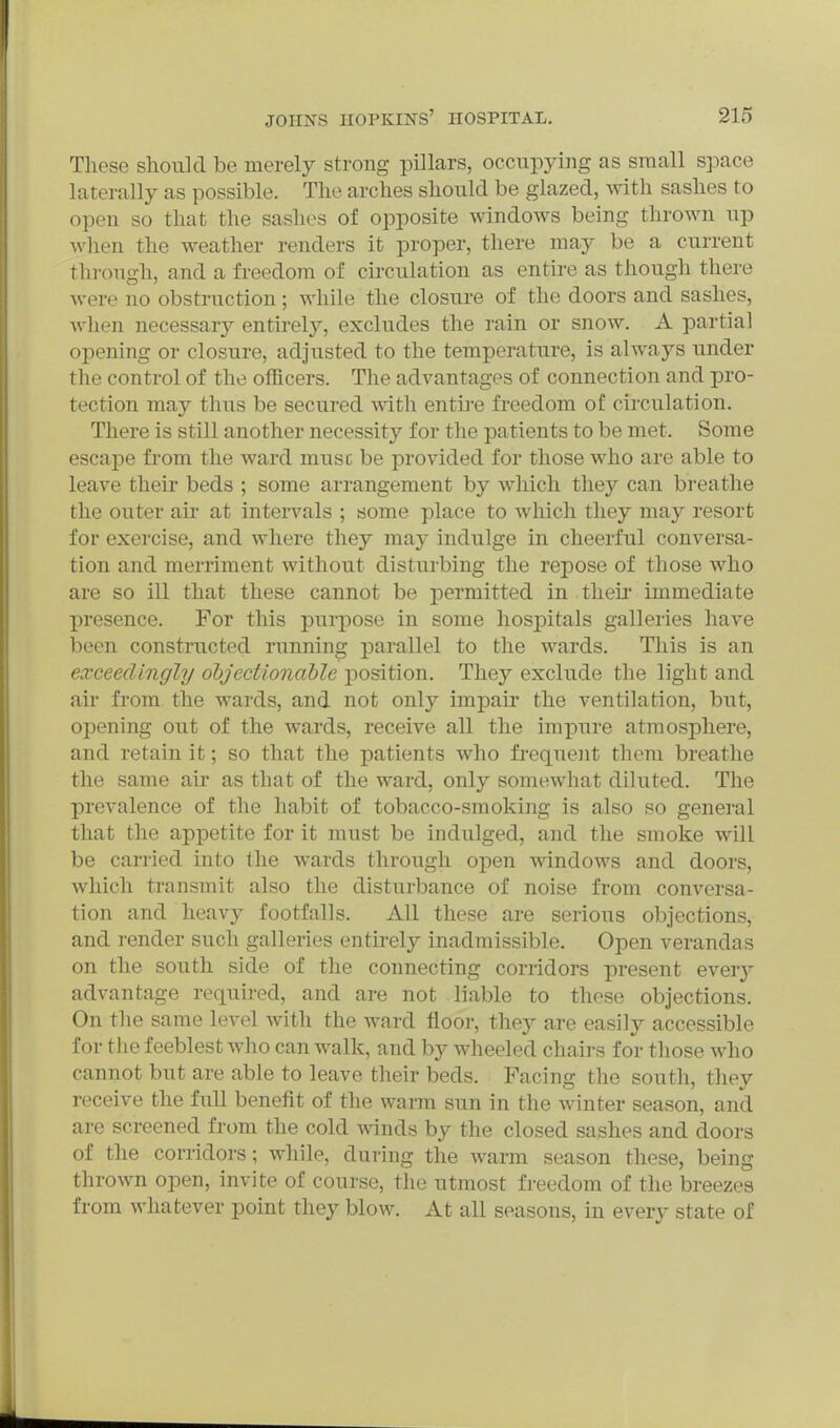These should be merely strong pillars, occupying as small space laterally as possible. The arches should be glazed, with sashes to open so that the sashes of opposite windows being thrown up when the weather renders it proper, there may be a current through, and a freedom of circulation as entire as though there were no obstruction; while the closure of the doors and sashes, Avlien necessary entirely, excludes the rain or snow. A partial opening or closure, adjusted to the temperature, is always under the control of the officers. The advantages of connection and pro- tection may thus be secured with entire freedom of circulation. There is still another necessity for the patients to be met. Some escape from the ward muse be provided for those who are able to leave their beds ; some arrangement by which they can breathe the outer air at intervals ; some place to which they may resort for exercise, and where they may indulge in cheerful conversa- tion and merriment without disturbing the repose of those who are so ill that these cannot be permitted in their immediate presence. For this purpose in some hospitals galleries have been constructed running j)arallel to the wards. This is an exceedingly objectionable position. They exclude the light and air from the wards, and not only impair the ventilation, but, opening out of the wards, receive all the impure atmosphere, and retain it; so that the patients who frequent them breathe the same air as that of the ward, only somewhat diluted. The prevalence of the habit of tobacco-smoking is also so general that the appetite for it must be indulged, and the smoke will be carried, into the wards through open windows and doors, which transmit also the disturbance of noise from conversa- tion and heavy footfalls. All these are serious objections, and render such galleries entirely inadmissible. Open verandas on the south side of the connecting corridors present every advantage required, and are not liable to these objections. On the same level with the ward floor, they are easily accessible for the feeblest who can walk, and by wheeled chairs for those who cannot but are able to leave their beds. Facing the south, they receive the full benefit of the warm sun in the winter season, and are screened from the cold winds by the closed sashes and doors of the corridors; while, during the warm season these, being thrown open, invite of course, the utmost freedom of the breezes from whatever point they blow. At all seasons, in every state of