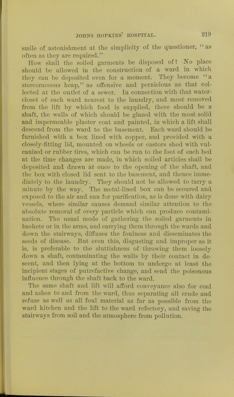 smile of astonishment at the simplicity of the questioner, as often as they are required. How shall the soiled garments be disposed of? No place should be allowed in the construction of a ward in which they can be deposited even for a moment. They become a stercoraceous heap, as offensive and pernicious as that col- lected at the outlet of a sewer. In connection with that water- closet of each ward nearest to the laundiy, and most removed from the lift by which food is supplied, thei-e should be a shaft, the walls of which should be glazed with the most solid and impermeable plaster coat and painted, in which a lift shall descend from the ward to the basement. Each ward should be furnished with a box lined with copper, and provided with a closely-fitting lid, mounted on wheels or castors shod with vul- canized or rubber tires, which can be run to the foot of each bed at the time changes are made, in which soiled articles shall be deposited and drawn at once to the opening of the shaft, and the box with closed lid sent to the basement, and thence imme- diately to the laundry. They should not be allowed to tarry a minute by the way. The metal-lined box can be scoured and exposed to the air and sun for purification, as is done with dairy vessels, where similar causes demand similar attention to the absolute removal of every particle which can produce contami- nation. The usual mode of gathering the soiled garments in baskets or in the arms, and carrying them through tlie wards and down the stairways, diffuses the foulness and disseminates the seeds of disease. But even this, disgusting and improper as it is, is preferable to the sluttishness of throwing them loosel}^ down a shaft, contaminating the walls by their contact in de- scent, and then lying at the bottom to undergo at least the incipient stages of putrefactive change, and send the poisonous influence through the shaft back to the ward. The same shaft and lift will afford convej^ance also for coal and ashes to and from the ward, thus separating all crude and refuse as well as all foul material as far as possible from the ward kitchen and the lift to the ward refectory, and saving the stairways from soil and the atmosphere from pollution.