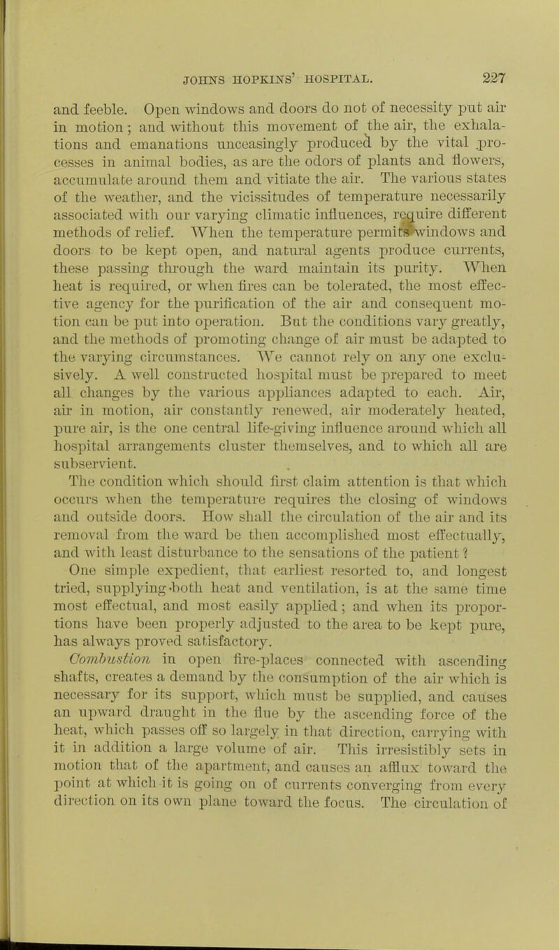 and feeble. Open windows and doors do not of necessity put air in motion; and without this movement of the air, the exhala- tions and emanations unceasingly produced by the vital .pro- cesses in animal bodies, as are the odors of plants and flowers, accumulate around them and vitiate the air. The various states of the weather, and the vicissitudes of temperature necessarily associated with our varying climatic influences, reauire different methods of relief. When the temperature permitPwindows and doors to be kept open, and natural agents produce currents, these passing through the ward maintain its purity. When heat is required, or when fires can be tolerated, the most effec- tive agency for the purification of the air and consequent mo- tion can be put into operation. But the conditions vary greatly, and the methods of promoting change of air must be adapted to the varying circumstances. We cannot rely on any one exclu- sively. A well constructed hospital must be prepared to meet all changes by the various appliances adapted to each. Air, au in motion, air constantly renewed, air moderately heated, pure air, is the one central life-giving influence around which all hospital arrangements cluster themselves, and to which all are subservient. The condition which should first claim attention is that which occurs when the temperature requires the closing of windows and outside doors. How shall the circulation of the ah- and its removal from the ward be then accomplished most effectually, and with least disturbance to the sensations of the patient ? One simple expedient, that earliest resorted to, and longest tried, supplying •both heat and ventilation, is at the same time most effectual, and most easily applied; and when its propor- tions have been properly adjusted to the area to be kept pure, has always proved satisfactory. Combustion in open fire-places connected with ascending shafts, creates a demand by the consumption of the air which is necessary for its support, which must be supplied, and causes an upward draught in the flue by the ascending force of the heat, which passes off so largely in that direction, carrying with it in addition a large volume of air. This irresistibly sets in motion that of the apartment, and causes an afflux toward the point at which it is going on of currents converging from every direction on its own plane toward the focus. The cii'culation of