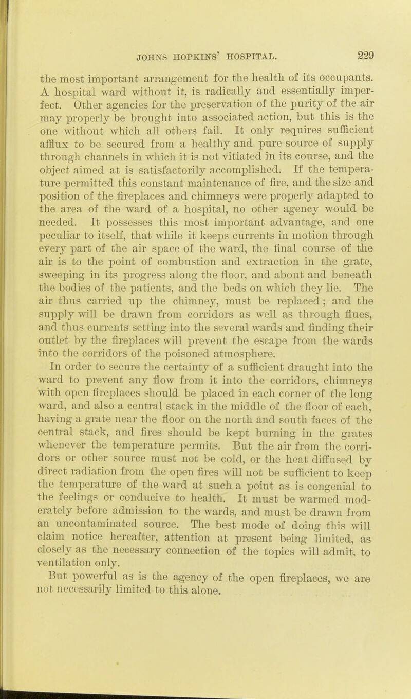 the most important arrangement for the health of its occupants. A hospital ward without it, is radically and essentially imper- fect. Other agencies for the preservation of the purity of the air may properly be brought into associated action, but this is the one without which all others fail. It only requires sufficient afflux to be secured from a healthy and pure source of supply through channels in which it is not vitiated in its course, and the object aimed at is satisfactorily accomplished. If the tempera- ture permitted this constant maintenance of fire, and the size and position of the fireplaces and chimneys were properly adapted to the area of the ward of a hospital, no other agency would be needed. It possesses this most important advantage, and one peculiar to itself, that while it keeps currents in motion through every part of the air space of the ward, the final course of the air is to the point of combustion and extraction in the grate, sweeping in its progress along the fioor, and about and beneath the bodies of the patients, and the beds on which they lie. The ah thus carried up the chimne}'', must be replaced; and the supply will be drawn from corridors as well as through flues, and thus currents setting into the several wards and finding their outlet by the fireplaces will prevent the escape from the wards into the corridors of the poisoned atmosphere. In order to secure the certainty of a sufficient draught into the ward to prevent any flow from it into the corridors, chimneys with open fireplaces should be placed in each corner of the long ward, and also a central stack in the middle of the floor of each, having a grate near the floor on the north and south faces of the central stack, and fires should be kept burning in the grates whenever the temperature permits. But the air from the corri- dors or other source must not be cold, or the heat diffused by direct radiation from the open fires will not be sufficient to keep the temperature of the ward at such a point as is congenial to the feelings or conducive to health. It must be warmed mod- erately before admission to the wards, and must be drawn from an uncontaminated source. The best mode of doing this will claim notice hereafter, attention at present being limited, as closely as the necessary connection of the topics wiU admit, to ventilation only. But poAverful as is the agency of the open fireplaces, we are not necessarily limited to this alone.