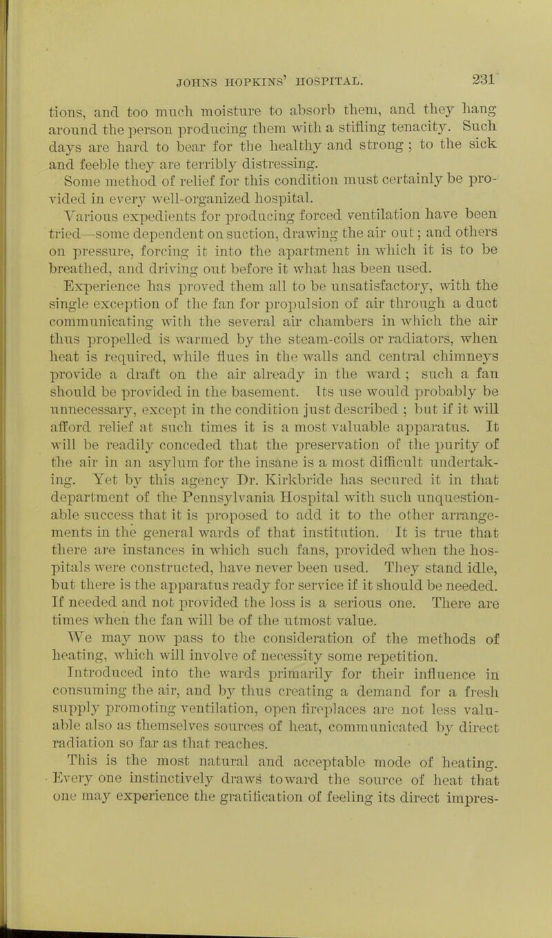 tions, and too much moisture to absorb them, and they liang around the person producing them with a stifling tenacity. Such days are hard to bear for the healthy and strong ; to the sick and feeble they are terribly distressing. Some method of relief for this condition must certainly be pro- vided in every well-organized hospital. Various expedients for producing forced ventilation have been tried—some dependent on suction, drawing the air out; and others on pressure, forcing it into the apartment in which it is to be breathed, and driving out before it what has been used. Experience has proved them all to be unsatisfactor}^, with the .single exception of the fan for propulsion of air through a duct communicating with the several air chambers in which the air thus propelled is warmed by the steam-coils or radiators, when heat is required, while flues in the walls and central chimneys provide a draft on the air already in the ward ; such a fan should be provided in the basement. Its use would probably be unnecessary, except in the condition just described ; but if it will afford relief at such times it is a most valuable apparatus. It will be readily conceded that the preservation of the purity of the air in an asylum for the insane is a most difficult undertak- ing. Yet by this agency Dr. Kirkbride has secured it in that department of the Pennsylvania Hospital with such unquestion- able success that it is proposed to add it to the other arrange- ments in the general wards of that institution. It is true that there are instances in which such fans, provided when the hos- pitals were constructed, have never been used. They stand idle, but there is the apparatus ready for service if it should be needed. If needed and not provided the loss is a serious one. There are times when the fan will be of the utmost value. We ma}^ now pass to the consideration of the methods of heating, which will involve of necessity some repetition. Introduced into the wards primarily for their influence in consuming the air, and by thus creating a demand for a fresh supply promoting ventilation, open fireplaces are not less valu- able also as themselves sources of heat, communicated by direct radiation so far as that reaches. This is the most natural and acceptable mode of heating. ■ Every one instinctively draws toward the source of heat that one may experience the gratification of feeling its direct impres-