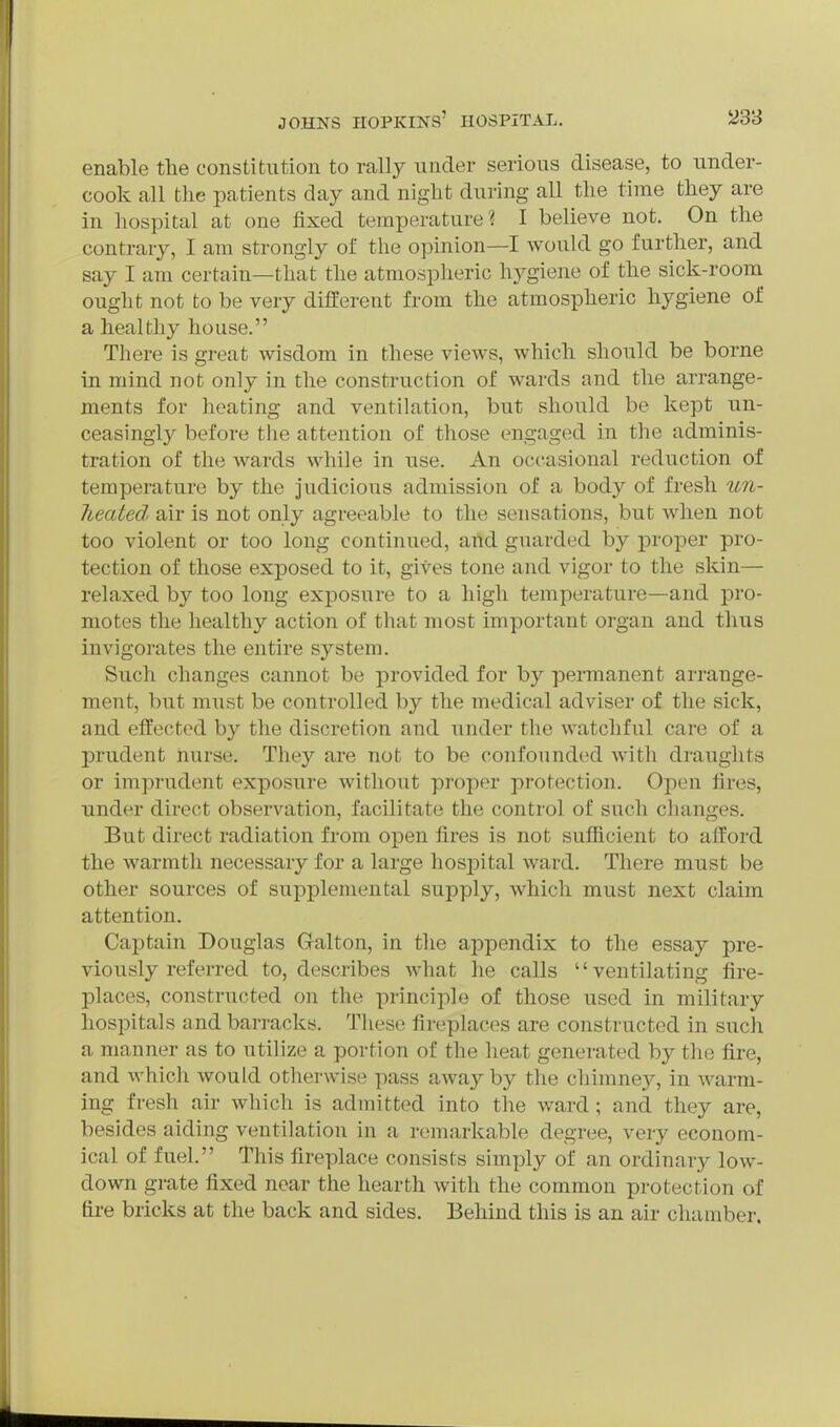 enable tlie constitution to rally under serious disease, to under- cook all the patients day and night during aU the time they are in hospital at one fixed temperature? I believe not. On the contrary, I am strongly of the opinion—I would go further, and say I am certain—that the atmospheric hygiene of the sick-room^ ought not to be very different from the atmospheric hygiene of a healthy house. There is great wisdom in these views, which should be borne in mind not only in the construction of wards and the arrange- ments for heating and ventilation, but should be kept un- ceasingly before the attention of those engaged in the adminis- tration of the wards while in use. An occasional reduction of temperature by the judicious admission of a body of fresh un- Tieated air is not only agreeable to the sensations, but when not too violent or too long continued, and guarded by proper pro- tection of those exposed to it, gives tone and vigor to the skin— relaxed by too long exj)0sure to a high temperature—and pro- motes the healthy action of that most important organ and thus invigorates the entire system. Such changes cannot be provided for by permanent arrange- ment, but must be controlled by the medical adviser of the sick, and effected by the discretion and under the watchful care of a prudent nurse. They are not to be confounded with draughts or imprudent exposure without proper protection. Open fires, under direct observation, facilitate the control of such changes. But direct radiation from open fires is not sufficient to afford the warmtli necessary for a large hosj^ital ward. There must be other sources of supplemental supply, which must next claim attention. Cajjtain Douglas Galton, in the appendix to the essay pre- viously referred to, describes what he calls ventilating fire- places, constructed on the principle of those used in military hospitals and barracks. These fireplaces are constructed in such a manner as to utilize a portion of the heat generated by the fire, and whicli would otherwise pass away by the chimney, in warm- ing fresh air which is admitted into the ward ; and they are, besides aiding ventilation in a remarkable degree, very econom- ical of fuel. This fireplace consists simply of an ordinary low- down grate fixed near the hearth with the common protection of fire bricks at the back and sides. Behind this is an air chamber.