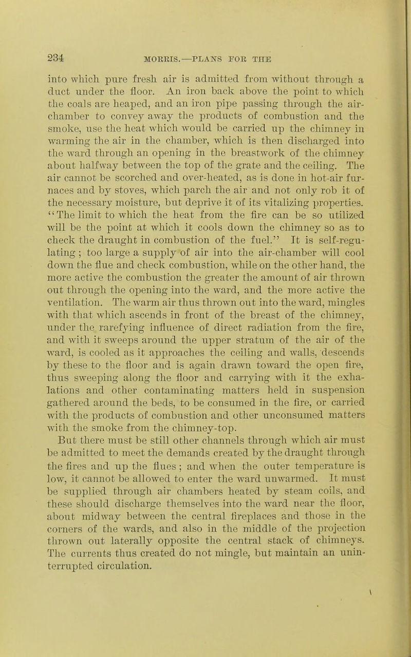 into whicli pure fresli air is admitted from Avithont through a duct under the floor. An ii'on back above the point to which tlie coals are heaped, and an iron pipe passing through the air- chamber to convey away the products of combustion and the smoke, use tlie heat which would be carried up the chimney in warming the air in the chamber, which is then discharged into the ward through an opening in the breastwork of the chimney about halfway between the top of the grate and the ceiling. The air cannot be scorched and over-heated, as is done in hot-air fur- naces and by stoves, which parch the air and not only rob it of the necessary moisture, but deprive it of its vitalizing properties.  The limit to which the heat from the fire can be so utilized will be the point at which it cools down the chimney so as to check the draught in combustion of the fuel. It is self-regu- lating ; too large a supply of air into the air-chamber mil cool down the flue and check combustion, whUe on the other hand, the more active the combustion the greater the amount of air thrown out through the opening into the ward, and the more active the ventilation. The warm air thus thrown out into the ward, mingles with that which ascends in front of the breast of the chimney, under the rarefying influence of direct radiation from the fire, and with it sweeps around the upper stratum of the air of the Avard, is cooled as it ajiproaches the ceiling and walls, descends by these to the floor and is again drawn toward the open fire, thus sweeping along the floor and canying with it the exha- lations and other contaminating matters held in suspension gathered around the beds, to be consumed in the fire, or carried with the products of combustion and other unconsumed matters with the smoke from the chimney-top. But there must be still other channels through which air must be admitted to meet the demands created by the draught through the fires and u]p the flues ; and when the outer temperature is low, it cannot be allowed to enter the ward unwarmed. It must be supplied through air chambers heated by steam coils, and these should discharge themselves into the ward near the floor, about midway between the central fireplaces and those in the corners of the wards, and also in the middle of the projection thrown out laterally opposite the central stack of chimneys. The currents thus created do not mingle, but maintain an unin- terrupted circulation.