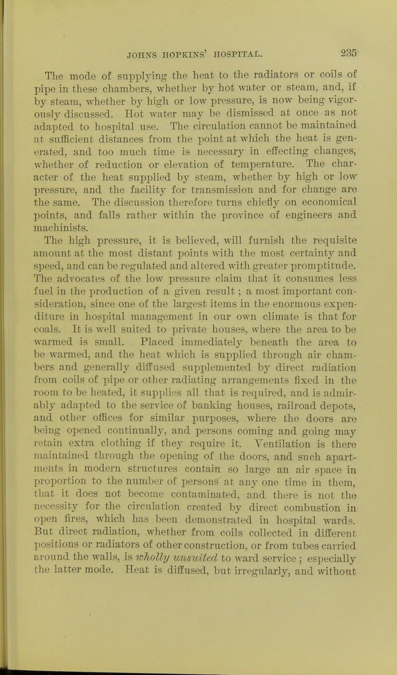 Tlie mode of suppljing the heat to the radiators or coils of pipe in these chambers, wliether by hot water or steam, and, if by steam, whether by high or low pressure, is now being vigor- ously discussed. Hot water may be dismissed at once as not adapted to hospital use. The circulation cannot be maintained at sufficient distances from the point at which the heat is gen- erated, and too much time is necessary in effecting changes, whether of reduction or elevation of temperature. The char- acter of the heat supplied by steam, whether by high or low pressure, and the facility for transmission and for change are the same. The discussion therefore turns chiefly on economical points, and falls rather within the province of engineers and machinists. The high pressure, it is believed, will furnish the requisite amount at the most distant points with the most certaint}' and speed, and can be regulated and altered with greater promptitude. The advocates of the low pressure claim that it consumes less fuel in the production of a given result; a most important con- sideration, since one of the largest items in the enormous expen- diture in hospital management in our own climate is that for coals. It is well suited to private houses, where the area to be warmed is small. Placed immediately beneath the area to be wanned, and the heat which is supplied tlirough air cham- bers and generally diffused supplemented by direct radiation from coils of pipe or other radiating ari-angements fixed in the room to be heated, it supplies all that is required, and is admir- ably adapted to the service of banking houses, railroad depots, and other offices for similar purposes, where the doors are being opened continuallj^, and persons coming and going may retain extra clothing if they require it. Ventilation is there maintained through the opening of the doors, and such apart- ments in modern structures contain so large an air space in proportion to the number of persons at any one time in them, that it does not become contaminated, and there is not the necessity for the circulation created by direct combustion in open fires, which has been demonstrated in hospital wards. But direct radiation, whether from coils collected in different positions or radiators of other construction, or from tubes carried around the walls, is loholly unsuited to ward service ; especially the latter mode. Heat is diffused, but irregularly, and without