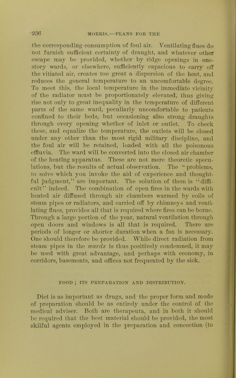 the corresponding consumption of foul air. Ventilating flues do not furnish sufficient certainty of draught, and whatever other escape may be provided, whether by ridge openings in one- story wards, or elsewhere, sufficiently capacious to carry off the vitiated air, creates too great a dispersion of the heat, and reduces the general temperature to an uncomfortable degree. To meet this, the local temperature in the immediate vicinity of the radiator must be proportionately elevated, thus giving rise not only to great inequality in the temperature of different parts of the same ward, peculiarly uncomfortable to patients confined to their beds, but occasioning also strong draughts through every opening whether of inlet or outlet. To check these, and equalize the temperature, the outlets will be closed under any other than the most rigid military discipline, and the foul air will be retained, loaded with all the poisonous effluvia. The ward will be converted into the closed air chamber of the heating apparatus. These are not mere theoretic specu- lations, but the results of actual observation. The  problems, to solve which you invoke the aid of experience and thought- ful judgment, are important. The solution of them is diffi- cult indeed. The combination of open fires in the wards with heated air diffused through air chambers warmed by coils of steam pipes or radiators, and carried off by chimneys and venti- lating flues, provides all that is required where fires can be borne. Through a large portion of the year, natural ventilation through open doors and windows is all that is required. There are periods of longer or shorter duration when a fan is necessary. One should therefore be provided. While direct radiation from steam pipes in the wards is thus positively condemned, it may be used with great advantage, and perhaps with economy, in corridors, basements, and offices not frequented by the sick. FOOD ; ITS PREPARATIOIS' AND DISTRIBUTION. Diet is as important as drugs, and the proper form and mode of preparation should be as entirely under the control of the medical adviser. Both are therapeuta, and in both it should be required that the best material should be provided, the most skilful agents employed in the preparation and concoction (to