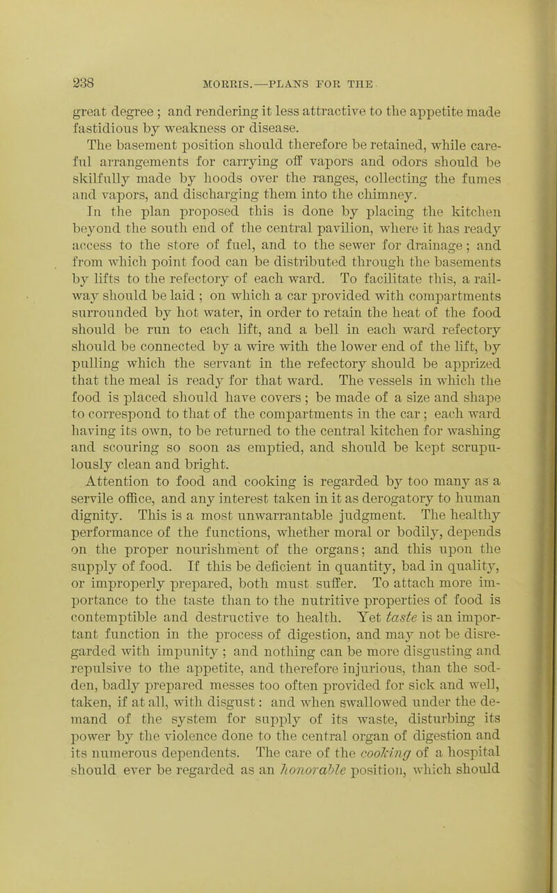 great degree ; and rendering it less attractive to the appetite made fastidious by weakness or disease. The basement position shoiild therefore be retained, while care- ful arrangements for carrying off vapors and odors should be skilfully made by hoods over the ranges, collecting the fumes and vapors, and discharging them into the chimney. In the plan proposed this is done by placing the kitchen beyond the south end of the central pavilion, where it has ready access to the store of fuel, and to the sewer for drainage; and from which point food can be distributed through the basements by lifts to the refectory of each ward. To facilitate this, a rail- way should be laid ; on which a car provided with corapar-tments surrounded by hot water, in order to retain the heat of the food should be run to each lift, and a bell in each ward refectory should be connected by a wire with the lower end of the lift, by pulling which the servant in the refectory should be apprized that the meal is ready for that ward. The vessels in wliich the food is placed should have covers ; be made of a size and shape to correspond to that of the compartments in the car; each ward having its own, to be returned to the central kitchen for washing and scouring so soon as emptied, and should be kept scrupu- lously clean and bright. Attention to food and cooking is regarded by too many as a servile office, and any interest taken in it as derogatory to human dignity. This is a most unwarrantable judgment. The healthy performance of the functions, whether moral or bodily, depends on the proper nourishment of the organs; and this upon the supply of food. If this be deficient in quantity, bad in quality, or improperly prepared, both must suffer. To attach more im- portance to the taste than to the nutritive properties of food is contemptible and destructive to health. Yet taste is an impor- tant function in the process of digestion, and may not be disre- garded with impunity ; and nothing can be more disgusting and repulsive to the appetite, and therefore injurious, than the sod- den, badly prepared messes too often provided for sick and well, taken, if at all, with disgust: and when swallowed under the de- mand of the system for supj)ly of its waste, disturbing its power by the violence done to the central organ of digestion and its numerous dependents. The care of the cooldng of a hospital should ever be regarded as an honorable position, wliich should