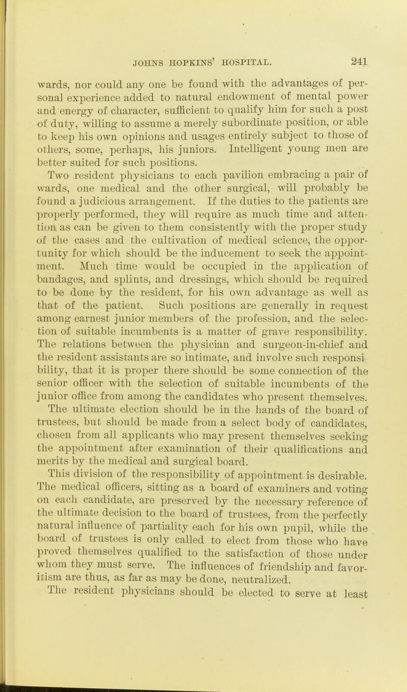 wards, nor could any one be found with tlie advantages of per- sona] experience added to natural endowment of mental power and energy of character, sufficient to qualify him for such a post of duty, willing to assume a merely subordinate position, or able to keep his own opinions and usages entu-ely subject to those of others, some, perhaps, his juniors. Intelligent young men are better suited for such positions. Two resident physicians to each pavilion embracing a pair of wards, one medical and the other surgical, will probably be found a judicious arrangement. If the duties to the patients are ])roperly performed, they will require as much time and atten- tion as can be given to them consistently with the proper study of the cases and the cultivation of medical science, the oppor- tunity for which should be the inducement to seek the appoint- ment. Much time would be occupied in the application of bandages, and splints, and di-essings, which should be requii-ed to be done by the resident, for his own advantage as well as that of the patient. Such positions are generally in request among earnest junior members of the profession, and the selec- tion of suitable incumbents is a matter of grave responsibility. The relations between the physician and surgeon-in-chief and the resident assistants are so intimate, and involve such responsi bility, that it is proper there should be some connection of the senior officer with the selection of suitable incumbents of the junior office from among the candidates who present themselves. The ultimate election should be in the hands of the board of trustees, but should be made from a select body of candidates, chosen from all applicants who may present themselves seeking the appointment after examination of their qualifications and merits by the medical and surgical board. This division of the responsibility of appointment is desirable. The medical officers, sitting as a board of examiners and voting on each candidate, are preserved by the necessary reference of the ultimate decision to the board of trustees, from the perfectly natural influence of partiality each for his own pupil, while the board of trustees is only called to elect from those who have proved themselves qualified to the satisfaction of those under whom they must serve. The influences of friendship and favor- itism are thus, as far as may be done, neutralized. The resident physicians should be elected to serve at least
