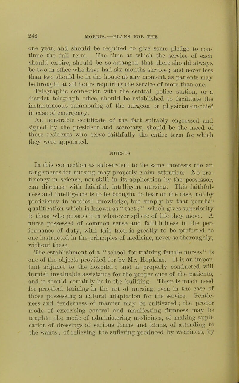 one year, and sliould be required to give some pledge to con- tinue tlie full term. The time at vvliich. the service of each should exj)ire, sliould be so arranged that there should always be two in office who have had six months service ; and never less than two should be in the house at any moment, as patients may be brought at all hours requiring the service of more than one. Telegraphic connection with the central police station, or a district telegraph office, should be established to facilitate the instantaneous summoning of the surgeon or pliysician-in-chief in case of emergency. An honorable certificate of the fact suitably engrossed and signed by the president and secretary, should be the meed of those residents who serve faithfully the entire term for which they were appointed. NUESES. In this connection as subservient to the same interests the ar- rangements for nursing may properly claim attention. No pro- ficiency in science, nor skill in its application by the possessor, can dispense with faithful, intelligent nursing. This faithful- ness and intelligence is to be brought to bear on the case, not by proficiency in medical knowledge, but simply by that peculiar quaMcation which is known as  tact;  which gives superiority to those who possess it in whatever sphere of life they move. A nurse possessed of common sense and faithfulness in the per- formance of duty, with this tact, is greatly to be preferred to one instructed in the principles of medicine, never so thoroughly, without these. The establishment of a school for training female nurses is one of the objects provided for by Mr. Hopkins. It is an impor- tant adjunct to the hospital; and if properly conducted will furnish invaluable assistance for the proper cure of the patients, and it should certainly be in the building. There is much need for practical training in the art of nursing, even in the case of those ]possessing a natural adaptation for the service. Gentle- ness and tenderness of manner may be cultivated; the proper mode of exercising control and manifesting firmness may be taught; the mode of administering medicines, of making apj^li- cation of dressings of various forms and kinds, of attending to the wants ; of relieving the suffering produced by weariness, by
