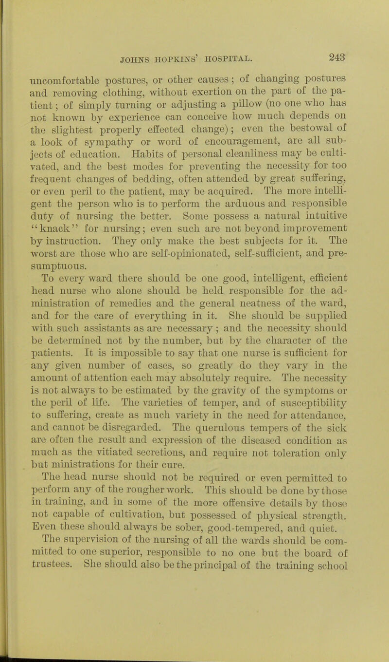 uncomfortable postures, or other causes; of changing postures and removing clothing, without exertion on the part of the pa- tient ; of smiply turning or adjusting a pillow (no one who has not known by experience can conceive how much depends on the slightest properly effected change); even the bestowal of a look of sympathy or word of encouragement, are all sub- jects of education. Habits of personal cleanliness may be culti- vated, and the best modes for preventing the necessity for too frequent changes of bedding, often attended by great suffering, or even peril to the patient, may be acquired. The more intelli- gent the person who is to perform the arduous and responsible duty of nursing the better. Some possess a natural intuitive knack £or nursing; even such are not beyond imj)rovement by instruction. They only make the best subjects for it. The worst are those who are self-opinionated, self-sufficient, and pre- sumptuous. To every ward there should be one good, intelligent, efficient head nurse who alone should be held responsible for the ad- ministration of remedies and the general neatness of the ward, and for the care of everything in it. She should be supplied with such assistants as are necessary; and the necessity sliould be determined not by tlie number, but by the character of the patients. It is impossible to say that one nurse is sufficient for any given number of cases, so greatly do they vary in tlie amount of attention each may absolutely require. The necessity is not always to be estimated by the gravity of tlie symptoms or the peril of life. The varieties of temper, and of susceptibility to suffering, create as much variety in the need for attendance, and cannot be disregarded. The querulous tempers of the sick are often the result and expression of the diseased condition as much as the vitiated secretions, and require not toleration only but ministrations for their cure. The head nurse should not be required or even permitted to perform any of the rougher work. This should be done by those in training, and in some of the more offensive details by those not capable of cultivation, but possessed of physical strength. Even these should always be sober, good-tempered, and quiet. The supervision of the nursing of all the wards should be com- mitted to one superior, responsible to no one but the board of trustees. She should also be the principal of the training school