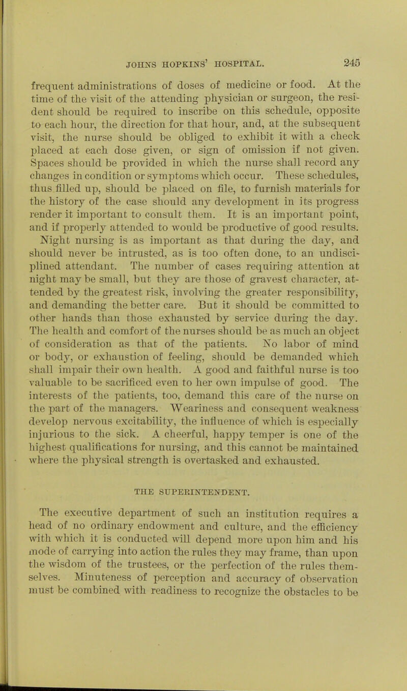 frequent administrations of doses of medicine or food. At tlie time of the visit of tlie attending physician or surgeon, the resi- dent should be required to inscribe on this schedule, opposite to each hour, the direction for that hour, and, at the subsequent visit, the nurse should be obliged to exhibit it with a check placed at each dose given, or sign of omission if not given. Spaces should be provided in Avhich the nurse shall record any changes in condition or symptoms which occur. These schedules, thus filled up, should be placed on file, to furnish materials for the history of the case should any development in its progress render it important to consult them. It is an important point, and if properly attended to would be productive of good results. Night nursing is as important as that during the day, and should never be intrusted, as is too often done, to an undisci- plined attendant. The number of cases requiring attention at night may be small, but they are those of gravest character, at- tended by the greatest risk, involving the greater responsibility, and demanding the better care. But it should be committed to other hands than those exhausted by service during the day. The health and comfort of the nurses should be as much an object of consideration as that of the patients. No labor of mind or body, or exhaustion of feeling, should be demanded Avhich shall impair their own health. A good and faithful nurse is too valuable to be sacrificed even to her own impulse of good. The interests of the patients, too, demand this care of the nurse on the part of the managers. Weariness and consequent weakness develop nervous excitability, the influence of which is especially injurious to the sick. A cheerful, happy temper is one of the highest qualifications for nursing, and this cannot be maintained where the physical strength is overtasked and exhausted. THE SUPERINTENDENT. The executive department of such an institution requires a head of no ordinary endowment and culture, and the eflSciency with which it is conducted will depend more upon him and his mode of carrying into action the rules they may frame, than upon the wisdom of the trustees, or the perfection of the rules them- selves. Minuteness of perception and accuracy of observation must be combined with readiness to recognize the obstacles to be