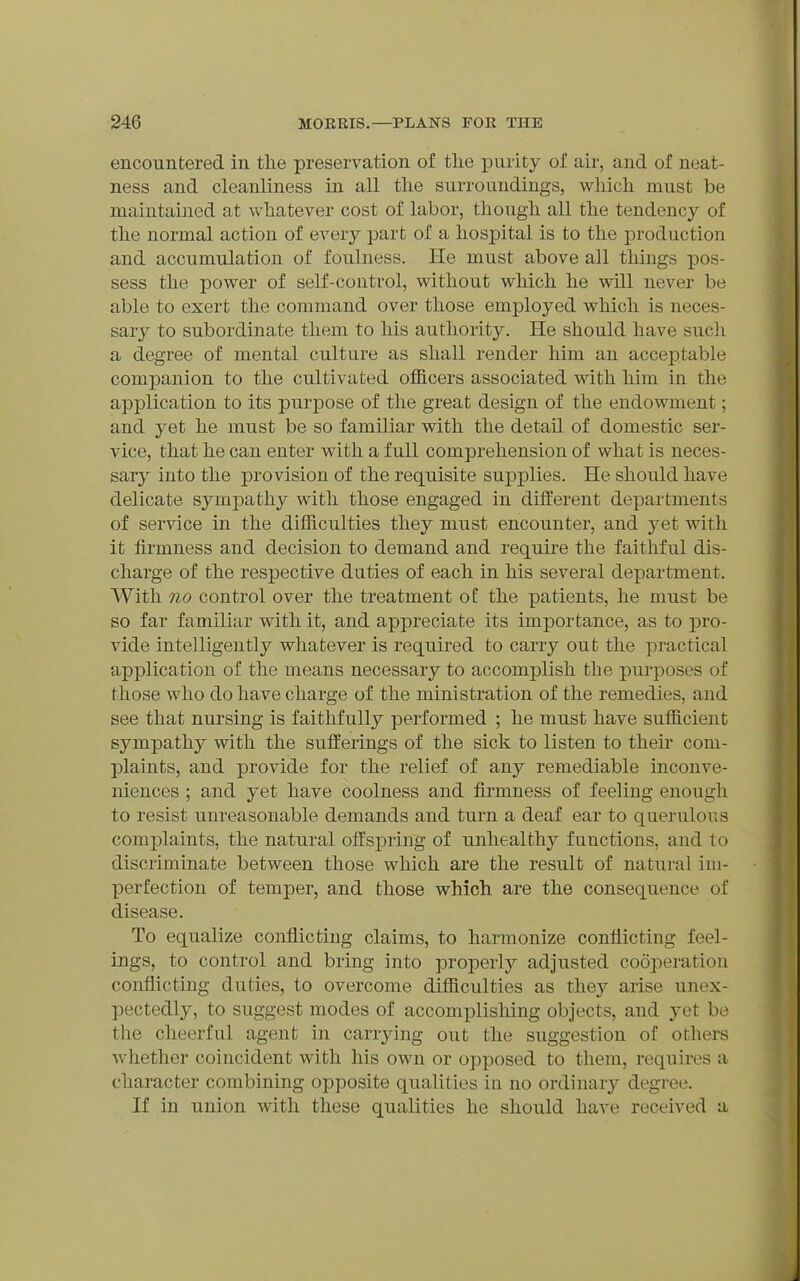 encountered in the preservation of the purity of air, and of neat- ness and cleanliness in all the surroundings, which must be maintained at whatever cost of labor, though all the tendency of the normal action of every part of a hospital is to tlie production and accumulation of foulness. He must above all things pos- sess the power of self-control, without which he will never be able to exert the command over those employed which is neces- sary to subordinate them to his authority. He should have such a degree of mental culture as shall render him an accej)table companion to the cultivated officers associated with him in the application to its purpose of the great design of the endowment; and yet he must be so familiar vrith the detail of domestic ser- vice, that he can enter with a full comprehension of what is neces- sary into the provision of the requisite supplies. He should have delicate sympathy with those engaged in different departments of service in the difficulties they must encounter, and yet with it firmness and decision to demand and require the faithful dis- charge of the respective duties of each in his several department. With no control over the treatment o£ the patients, he must be so far familiar with it, and appreciate its importance, as to pro- vide intelligently whatever is required to carry out the practical application of the means necessary to accomplish the pui'poses of those who do have charge of the ministration of the remedies, and see that nursing is faithfully performed ; he must have sufficient sympathy with the sufferings of the sick to listen to then- com- plaints, and provide for the relief of any remediable inconve- niences ; and yet have coolness and firmness of feeling enough to resist unreasonable demands and turn a deaf ear to querulous complaints, the natural offsj)ring of unhealthy functions, and to discriminate between those which are the result of natural im- perfection of temper, and those which are the consequence of disease. To equalize conflicting claims, to harmonize conflicting feel- ings, to control and bring into properly adjusted cooperation conflicting duties, to overcome difficulties as they arise unex- pectedly, to suggest modes of accomplishing objects, and yet be the cheerful agent in carrying out the suggestion of others whether coincident with his own or opposed to them, requires a character combining opposite qualities in no ordinary'' degree. If in union with these qualities he should have received a