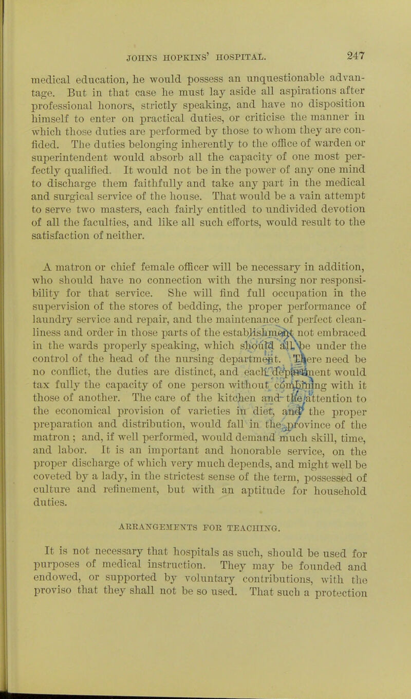 medical education, he would possess an unquestionable advan- tage. But in that case he must lay aside all aspirations after professional honors, sti'ictly speaking, and have no disposition himself to enter on practical duties, or criticise the manner in Avhich those duties are performed by those to whom they are con- fided. The duties belonging inherently to the olRce of warden or superintendent would absorb all the capacity of one most per- fectly qualified. It would not be in the power of any one mind to discharge them faithfully and take any part in the medical and surgical service of the house. That would be a vain attempt to serve two masters, each fairly entitled to iindivided devotion of all the faculties, and like all such efforts, would result to the satisfaction of neither. A matron or cliief female officer will be necessary in addition, who should have no connection with the nursing nor responsi- bility for that service. She will find full occupation in the supervision of the stores of bedding, the proper performance of laundry service and repair, and the maintenance of pei-fect clean- liness and order in those parts of the estabjishmefct not embraced in the wards properly speaking, which should alU^e under the control of the head of the nm-sing departmejit. H^ere need be no conflict, the duties are distinct, and eaclt'^fc^lRfianent would tax fully the capacity of one person witihout^ cBn^bJ^nng with it those of another. The care of the kitchen aiid- tae'attention to the economical provision of varieties in diet, anw the proper preparation and distribution, would fall in theg^ifovince of the matron ; and, if well performed, would demand niuch skill, time, and labor. It is an important and honorable service, on the proper discharge of which very much depends, and might well be coveted by a lady, in the strictest sense of the term, possessed of culture and refinement, but with an aptitude for household duties. AKRANGEMETSTTS FOR TEACHING. It is not necessary that hospitals as such, should be used for purposes of medical instruction. They may be founded and endowed, or supported by voluntary contributions, with the proviso that they shall not be so used. That such a protection