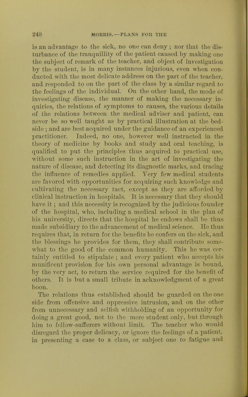is an advantage to the sick, no one can deny ; nor that the dis- turbance of the tranquillity of the patient caused by making one the subject of remark of the teacher, and object of investigation by the student, is in many instances injurious, even when con- ducted with the most delicate address on the part of the teacher, and responded to on the part of the class by a similar regard to the feelings of the individual. On the other hand, the mode of investigating disease, the manner of making the necessary in- quiries, the relations of symptoms to causes, the various details of the relations between the medical adviser and patient, can never be so well taught as by practical illustration at the bed- side ; and are best acquired under the guidance of an experienced practitioner. Indeed, no one, however well instructed in the theory of medicine by books and study and oral teaching, is qualified to put the principles thus acquired to practical use, without some such instruction in the art of investigating the nature of disease, and detecting its diagnostic marks, and tracing the influence of remedies applied. Yery few medical students are favored with opportunities for acquiring such knowledge and cultivating the necessary tact, exce-pt as they are afforded b}^ clinical instruction in hospitals. It is necessary that they should have it; and this necessity is recognized by the judicious founder of the hospital, who, including a medical school in the plan of his university, directs that the hospital he endows shall be thus made subsidiary to the advancement of medical science. He thus requires that, in return for the benefits he confers on the sick, and the blessings he provides for them, they shall contribute some- what to the good of the common humanity. This he was cer- tainly entitled to stipulate ; and every patient who accepts his munificent provision for his own personal advantage is bound, by the very act, to return the service required for the benefit of others. It is but a small tribute in acknowledgment of a great boon. The relations thus established should be guarded on the one side from offensive and oppressive intrusion, and on the other from unnecessary and selfish witliholding of an opportunity for doing a great good, not to the mere student only, but through him to fellow-sufferers without limit. The teacher who would disregard the proper delicacy, or ignore tlie feelings of a patient, in presenting a case to a. class, or subject one to fatigue and