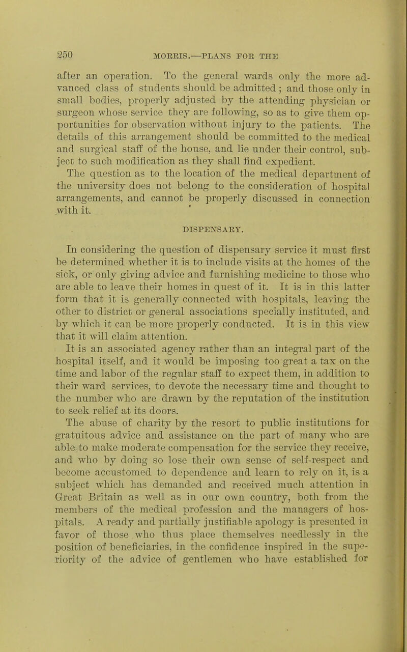 after an operation. To the general wards onl}'- the more ad- vanced class of students should be admitted ; and those only in small bodies, properly adjusted by the attending physician or surgeon whose service they are following, so as to give them op- portunities for observation without injury to the patients. The details of this arrangement should be committed to the medical and surgical staff of the house, and lie under then- conti'ol, sub- ject to such modification as they shall find expedient. The question as to the location of the medical department of the university does not belong to the consideration of hospital arrangements, and cannot be properly discussed in connection with it. DISPElSrSAEY. In considering the question of dispensary service it must first be determined whether it is to include visits at the homes of the sick, or only giving advice and furnishing medicine to those who are able to leave their homes in quest of it. It is in this latter form that it is generally connected with hospitals, leaving the other to district or general associations specially instituted, and by which it can be more properly conducted. It is in this view that it will claim attention. It is an associated agency rather than an integral part of the hospital itself, and it would be imposing too great a tax on the time and labor of the regular staff to expect them, in addition to their ward services, to devote the necessary time and thought to the number who are drawn by the reputation of the institution to seek relief at its doors. The abuse of charity by the resort to public institutions for gratuitous advice and assistance on the part of many who are able to make moderate compensation for the service they receive, and who by doing so lose their own sense of self-respect and become accustomed to dependence and learn to rely on it, is a subject whicli has demanded and received much attention in Great Britain as well as in our own country, both from the members of the medical profession and the managers of hos- pitals. A ready and partially justifiable aj)ology is presented in favor of those who thus place themselves needlessly in the position of beneficiaries, in the confidence inspired in the supe- riority of the advice of gentlemen who have established for