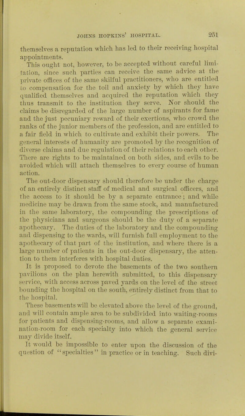 themselves a reputation wliich has led to their receiving hospital appointments. This ought not, however, to be accepted without careful limi- tation, since such parties can receive the same advice at the pi-ivate offices of the same skilful practitioners, who are entitled to compensation for the toil and anxiety by which they have qualified themselves and acquii'ed the reputation which they thus transmit to the institution they serve. Nor should the claims be disregarded of the large number of aspirants for fame and the just pecuniary reward of their exertions, who crowd the ranks of the junior members of the profession, and are entitled to a fair field in which to cultivate and exhibit their powers. The general interests of humanity are promoted by the recognition of diverse claims and due regulation of their relations to each other. There are rights to be maintained on both sides, and evils to be avoided which will attach themselves to every course of human action. The out-door dispensary should therefore be under the charge of an entirely distinct staff of medical and surgical officers, and the access to it should be by a separate entrance ; and while medicine may be drawn from the same stock, and manufactured in the same laborator}^, the compounding the prescriptions of the physicians and surgeons should be the duty of a separate apothecar3^ The duties of the laboi-atory and the compounding and dispensing to the wards, will farnish fall employment to the apothecary of tliat part of the institution, and where tliere is a large number of patients in the out-door dispensary, the atten- tion to them interferes with hospital duties. It is proposed to devote the basements of the two southern pavilions on the plan herewith submitted, to this dispensary jjervice, with access across paved yards on the level of the street bounding the hospital on the south, entirely distinct from that to the hospital. These basements will be elevated above the level of the ground, and will contain ample area to be subdivided into waiting-rooms for patients and dispensing-rooms, and allow a separate exami- nation-room for each specialty into which the general service may divide itself. It would be impossible to enter upon the discussion of the question of specialties in practice or in teaching. Such divi-
