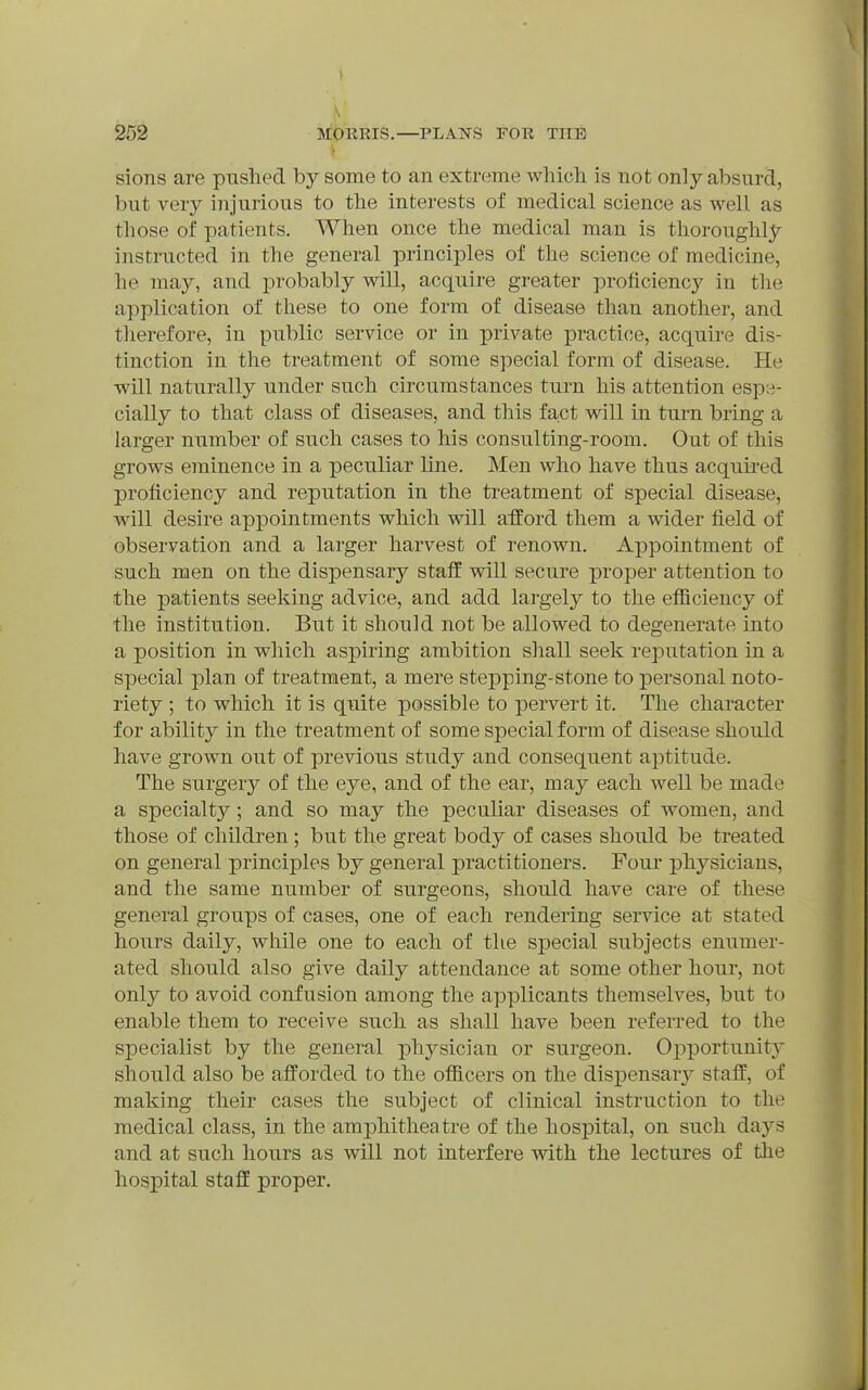 t sions are pushed by some to an extreme which is not only absurd, but very injurious to the interests of medical science as well as those of patients. When once the medical man is thoroughly instructed in the general principles of the science of medicine, he may, and probably will, acquire greater proficiency in the application of these to one form of disease than another, and therefore, in public service or in private practice, acquire dis- tinction in the treatment of some special form of disease. He will naturally under such circumstances turn his attention espe- cially to that class of diseases, and this fa-ct will in turn bring a larger number of such cases to his consulting-room. Out of this grows eminence in a peculiar line. Men who have thus acquired proficiency and reputation in the treatment of special disease, will desire appointments which will afford them a wider field of observation and a larger harvest of renown. Appointment of such men on the dispensary staif will secure proper attention to the patients seeking advice, and add largely to the efficiency of the institution. But it should not be allowed to degenerate into a position in which aspiring ambition shall seek reputation in a special plan of treatment, a mere stepping-stone to personal noto- riety ; to which it is quite possible to pervert it. The character for ability in the treatment of some special form of disease should have grown out of previous study and consequent aptitude. The surger}^ of the eye, and of the ear, may each well be made a specialty; and so may the peculiar diseases of women, and those of children ; but the great body of cases should be treated on general principles by general practitioners. Pour physicians, and the same number of surgeons, should have care of these general groups of cases, one of each rendering service at stated hours daily, while one to each of the s]3ecial subjects enumer- ated should also give daily attendance at some other hour, not only to avoid confusion among the applicants themselves, but to enable them to receive such as shall have been referred to the specialist by the general physician or surgeon. Opportunity should also be afforded to the officers on the dispensar}^ staff, of making their cases the subject of clinical instruction to the medical class, in the amphitheatre of the hospital, on such days and at such hours as will not interfere with the lectures of tlie hospital staff proper.