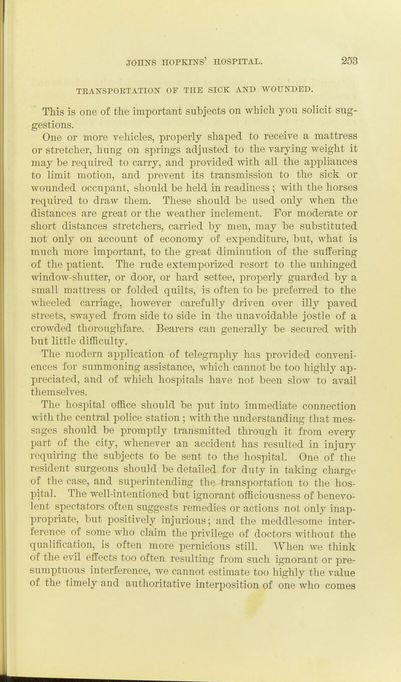TEANSPORTATION OF THE SICK AND WOUNDED. This is one of the important subjects on which you solicit sug- gestions. One or more vehicles, properly shaped to receive a mattress or stretcher, hung on springs adjusted to the varying weight it may be required to carry, and provided with all the appliances to limit motion, and prevent its transmission to the sick or wounded occupant, should be held in readiness ; with the horses required to draw them. These should be used only when the distances are great or the weather inclement. For moderate or short distances stretchers, carried by men, may be substituted not only on account of economy of expenditure, but, what is much more important, to the great diminution of the suffering of the patient. The rude extemporized resort to the unhinged window-shutter, or door, or hard settee, properly guarded by a small mattress or folded quilts, is often to be preferred to the wheeled carriage, however carefully driven over illy paved streets, swayed from side to side in the unavoidable jostle of a crowded thoroughfare. Bearers can generally be secured with but little difficulty. The modern application of telegraphy has provided conveni- ences for summoning assistance, which cannot be too highly ap- preciated, and of which hospitals have not been slow to avail themselves. The hospital office should be put into immediate connection with the central police station ; with the understanding that mes- sages should be promptly transmitted through it from every part of the city, whenever an accident has resulted in injury requiring the subjects to be sent to the hospital. One of the resident surgeons should be detailed for duty in taking charge of the case, and superintending the transportation to the hos- pital. The well-intentioned but ignorant officiousness of benevo- lent spectators often suggests remedies or actions not only inap- propriate, but positively injurious; and the meddlesome inter- ference of some who claim the privilege of doctors without the qualification, is often more pernicious still. When we think of the evil effects too often resulting from such ignorant or pre- sumptuous interference, we cannot estimate too highly the value of the timely and authoritative interposition of one who comes