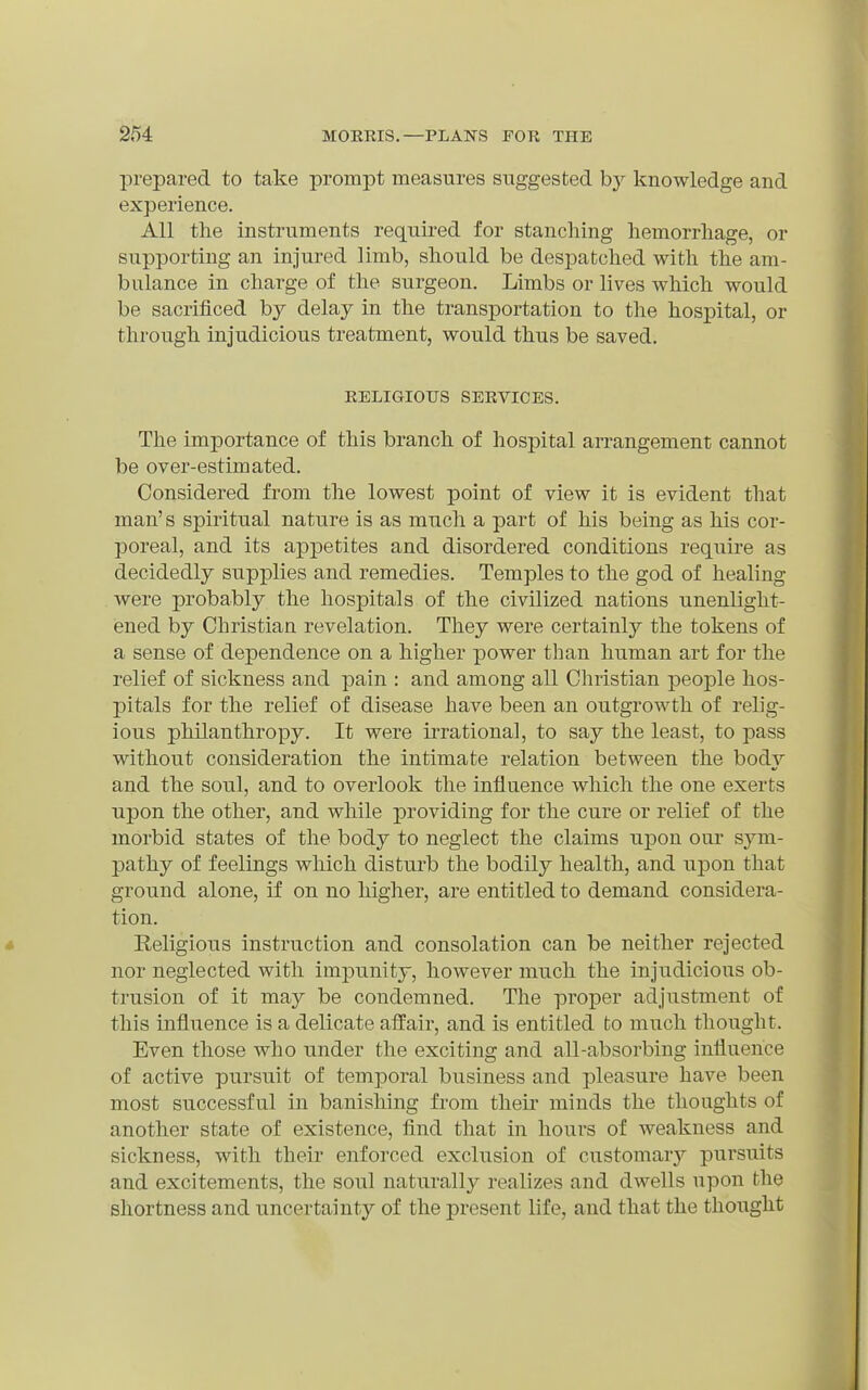 prepared to take prompt measures suggested by knowledge and experience. All the instruments required for stanching hemorrhage, or supporting an injured limb, should be despatched with the am- bulance in charge of the surgeon. Limbs or lives which would be sacrificed by delay in the transportation to the hospital, or through injudicious treatment, would thus be saved. RELIGIOUS SERVICES. The importance of this branch of hospital arrangement cannot be over-estimated. Considered from the lowest point of view it is evident that man's spiritual nature is as much a part of his being as his cor- poreal, and its appetites and disordered conditions require as decidedly supplies and remedies. Temples to the god of healing were probably the hospitals of the civilized nations unenlight- iened by Christian revelation. They were certainly the tokens of a sense of dependence on a higher power than human art for the relief of sickness and pain : and among all Christian people hos- pitals for the relief of disease have been an outgrowth of relig- ious philanthropy. It were irrational, to say the least, to pass without consideration the intimate relation between the body and the soul, and to overlook the influence which the one exerts upon the other, and while providing for the cure or relief of the morbid states of the body to neglect the claims upon our sym- pathy of feelings which disturb the bodily health, and upon that ground alone, if on no higher, are entitled to demand considera- tion. Religious instruction and consolation can be neither rejected nor neglected with impunity, however much the injudicious ob- trusion of it may be condemned. The proper adjustment of this influence is a delicate affair, and is entitled to much thought. Even those who under the exciting and all-absorbing influence of active pursuit of temporal business and pleasure have been most successful in banishing from theii' minds the thoughts of another state of existence, find that in hours of weakness and sickness, with their enforced exclusion of customary pursuits and excitements, the soul naturally realizes and dwells upon the shortness and uncertainty of the present life, and that the thoiight