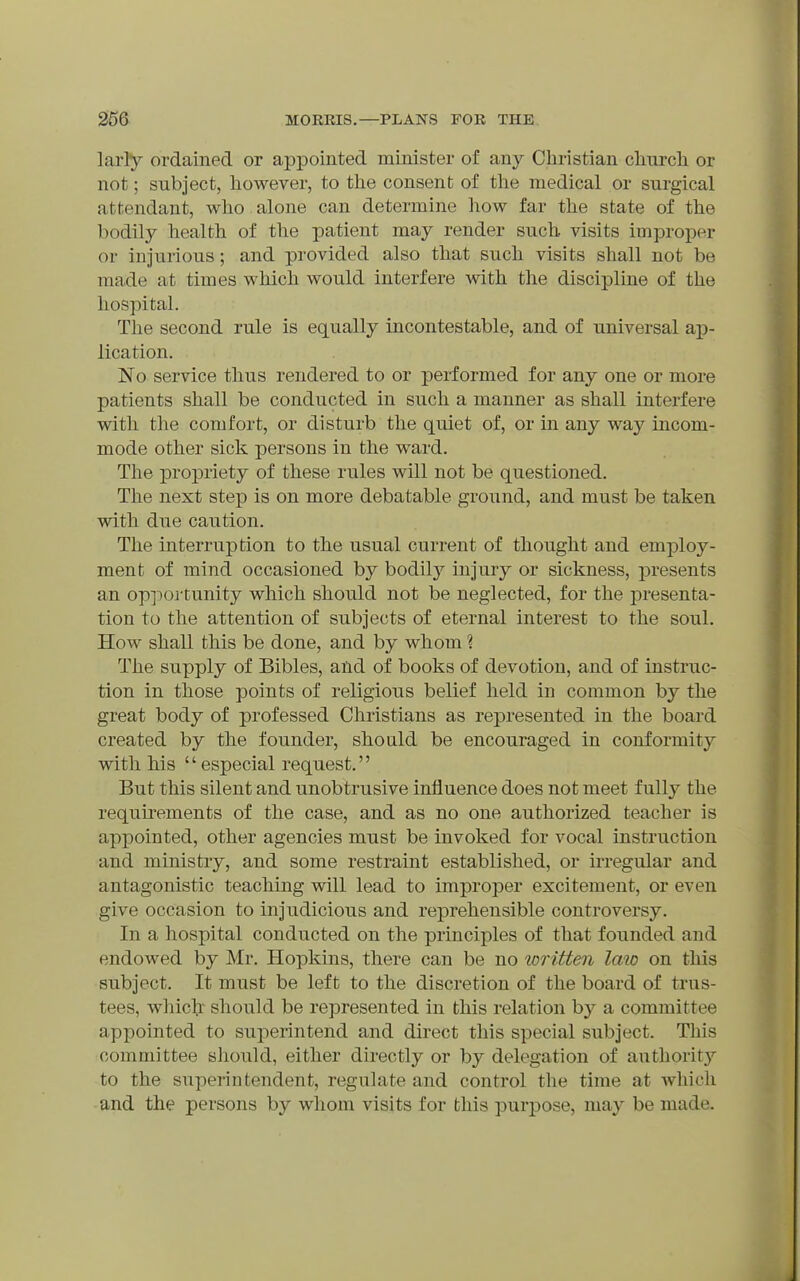 larly ordained or appointed minister of any Christian clnircli or not; subject, however, to tlie consent of the medical or surgical attendant, who alone can determine how far the state of the bodily health of the patient may render such, visits improper or injurious; and provided also that such visits shall not be made at times which would interfere with the discipline of the hospital. The second rule is equally incontestable, and of universal ap- lication. No service thus rendered to or performed for any one or more patients shall be conducted in such a manner as shall interfere with the comfort, or disturb the quiet of, or in any way incom- mode other sick persons in the ward. The propriety of these rules will not be questioned. The next step is on more debatable ground, and must be taken with due caution. The interruption to the usual current of thought and employ- ment of mind occasioned by bodilj^ injury or sickness, presents an oppoj-tunity which should not be neglected, for the j)resenta- tion to the attention of subjects of eternal interest to the soul. How shall this be done, and by whom ? The supply of Bibles, and of books of devotion, and of instruc- tion in those points of religious belief held in common by the great body of professed Christians as represented in the board created by the founder, should be encouraged in conformity with his especial request. But this silent and unobtrusive influence does not meet fully the requii'ements of the case, and as no one authorized teacher is appointed, other agencies must be invoked for vocal instruction and ministry, and some restraint established, or irregular and antagonistic teaching will lead to improper excitement, or even give occasion to injudicious and reprehensible controversy. In a hospital conducted on the principles of that founded and endowed by Mr. Hopkins, there can be no written law on this subject. It must be left to the discretion of the board of trus- tees, whiclr should be represented in this relation by a committee appointed to superintend and direct this special subject. This committee should, either directly or by delegation of authoritj'^ to the superintendent, regulate and control the time at which and the persons by whom visits for this purpose, may be made.